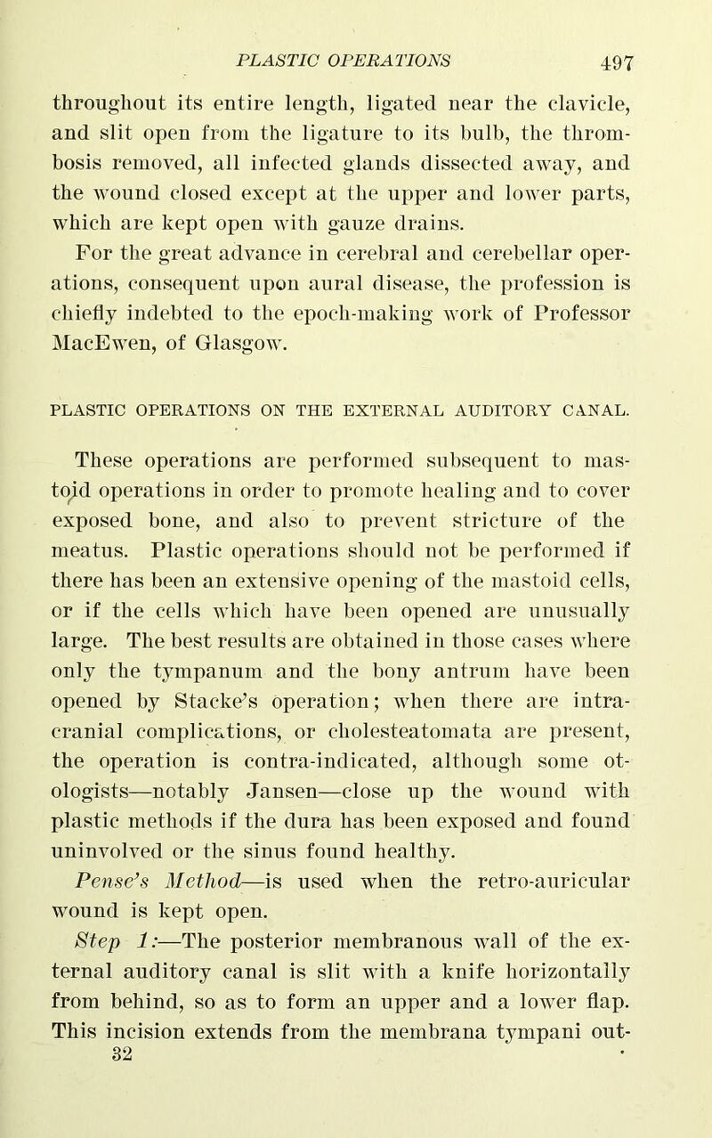 throughout its entire length, ligated near the clavicle, and slit open from the ligature to its bulb, the throm- bosis removed, all infected glands dissected away, and the Avound closed except at the upper and lower parts, which are kept open with gauze drains. For the great advance in cerebral and cerebellar oper- ations, consequent upon aural disease, the profession is chiefly indebted to the epoch-making work of Professor MacEwen, of Glasgow. PLASTIC OPERATIONS ON THE EXTERNAL AUDITORY CANAL. These operations are performed subsequent to mas- toid operations in order to promote healing and to cover exposed bone, and also to prevent stricture of the meatus. Plastic operations should not be performed if there has been an extensive opening of the mastoid cells, or if the cells Avhich have been opened are unusually large. The best results are obtained in those cases Avhere only the tympanum and the bony antrum have been opened by Stackers Operation; Avhen there are intra- cranial complications, or cliolesteatomata are present, the operation is contra-indicated, although some ot- ologists—notably Jansen—close up the wound with plastic methods if the dura has been exposed and found uninvolved or the sinus found healthy. Pense’s Method—is used when the retro-auricular wound is kept open. Step 1:—The posterior membranous wall of the ex- ternal auditory canal is slit with a knife horizontally from behind, so as to form an upper and a lower flap. This incision extends from the membrana tympani out- 32