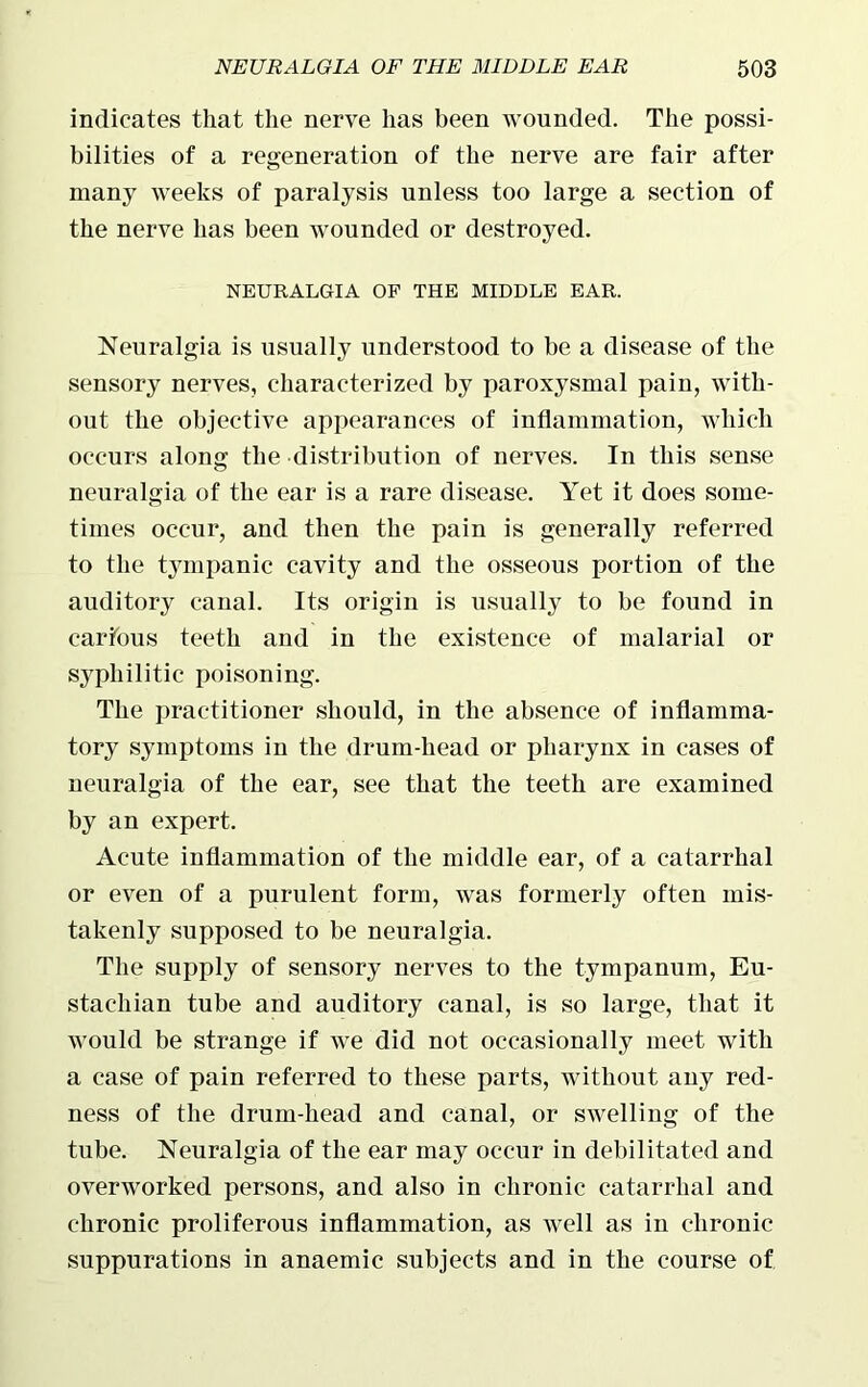 indicates that the nerve has been wounded. The possi- bilities of a regeneration of the nerve are fair after many weeks of paralysis unless too large a section of the nerve has been wounded or destroyed. NEURALGIA OF THE MIDDLE EAR. Neuralgia is usually understood to be a disease of the sensory nerves, characterized by paroxysmal pain, with- out the objective appearances of inflammation, which occurs along the distribution of nerves. In this sense neuralgia of the ear is a rare disease. Yet it does some- times occur, and then the pain is generally referred to the tympanic cavity and the osseous portion of the auditory canal. Its origin is usually to be found in carious teeth and in the existence of malarial or syphilitic poisoning. The practitioner should, in the absence of inflamma- tory symptoms in the drum-head or pharynx in cases of neuralgia of the ear, see that the teeth are examined by an expert. Acute inflammation of the middle ear, of a catarrhal or even of a purulent form, was formerly often mis- takenly supposed to be neuralgia. The supply of sensory nerves to the tympanum, Eu- stachian tube and auditory canal, is so large, that it would be strange if we did not occasionally meet with a case of pain referred to these parts, without any red- ness of the drum-head and canal, or swelling of the tube. Neuralgia of the ear may occur in debilitated and overworked persons, and also in chronic catarrhal and chronic proliferous inflammation, as well as in chronic suppurations in anaemic subjects and in the course of