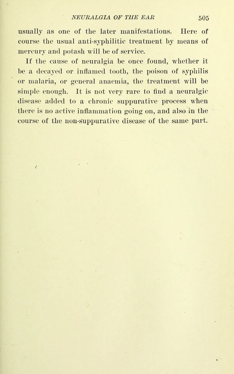 usually as one of the later manifestations. Here of course the usual anti-syphilitic treatment by means of mercury and potash will be of service. If the cause of neuralgia be once found, whether it be a decayed or inflamed tooth, the poison of syphilis or malaria, or general anaemia, the treatment will be simple enough. It is not very rare to find a neuralgic disease added to a chronic suppurative process when there is no active inflammation going on, and also in the course of the non-suppurative disease of the same part.