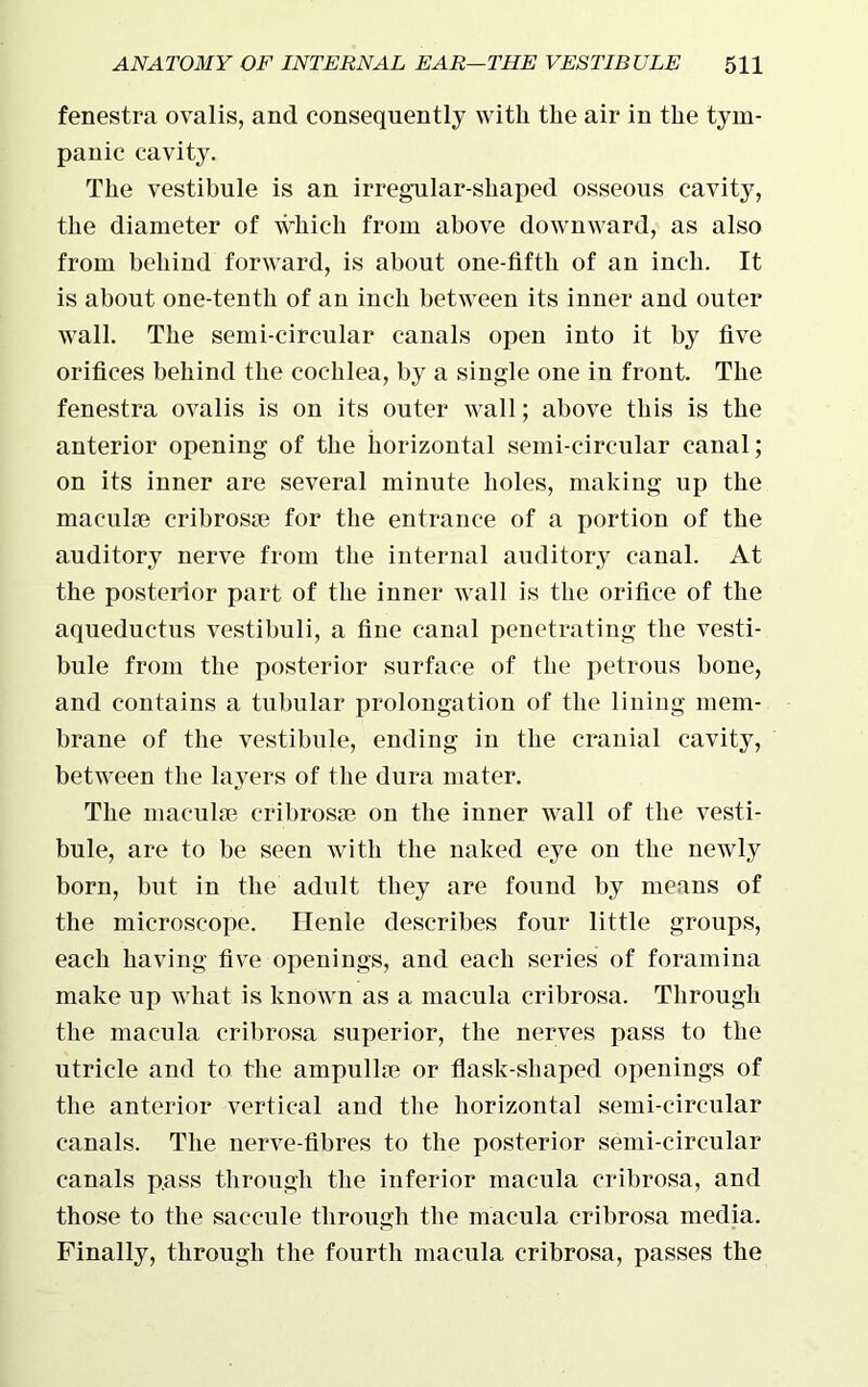 fenestra ovalis, and consequently with the air in the tym- panic cavity. The vestibule is an irregular-shaped osseous cavity, the diameter of which from above downward, as also from behind forward, is about one-fifth of an inch. It is about one-tenth of an inch between its inner and outer wall. The semi-circular canals open into it by five orifices behind the cochlea, by a single one in front. The fenestra ovalis is on its outer wall; above this is the anterior opening of the horizontal semi-circular canal; on its inner are several minute holes, making up the maculae cribrosae for the entrance of a portion of the auditory nerve from the internal auditory canal. At the posterior part of the inner wall is the orifice of the aqueductus vestibuli, a fine canal penetrating the vesti- bule from the posterior surface of the petrous bone, and contains a tubular prolongation of the lining mem- brane of the vestibule, ending in the cranial cavity, between the layers of the dura mater. The maculae cribrosae on the inner wall of the vesti- bule, are to be seen with the naked eye on the newly born, but in the adult they are found by means of the microscope. Henle describes four little groups, each having five openings, and each series of foramina make up what is known as a macula cribrosa. Through the macula cribrosa superior, the nerves pass to the utricle and to the ampullae or flask-shaped openings of the anterior vertical and the horizontal semi-circular canals. The nerve-fibres to the posterior semi-circular canals pass through the inferior macula cribrosa, and those to the saccule through the macula cribrosa media. Finally, through the fourth macula cribrosa, passes the