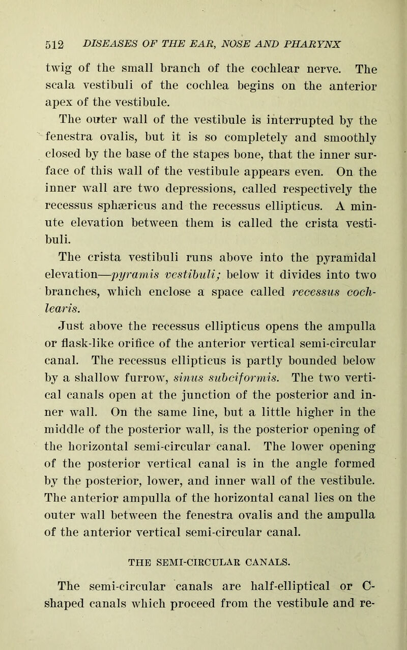 twig of the small branch of the cochlear nerve. The scala vestibuli of the cochlea begins on the anterior apex of the vestibule. The outer wall of the vestibule is interrupted by the fenestra ovalis, but it is so completely and smoothly closed by the base of the stapes bone, that the inner sur- face of this wall of the vestibule appears even. On the inner wall are two depressions, called respectively the recessus sphsericus and the recessus ellipticus. A min- ute elevation between them is called the crista vesti- buli. The crista vestibuli runs above into the pyramidal elevation—pyramis vestibuli; below it divides into two branches, which enclose a space called recessus cocli- learis. Just above the recessus ellipticus opens the ampulla or flask-like orifice of the anterior vertical semi-circular canal. The recessus ellipticus is partly bounded below by a shallow furrow, sinus subciformis. The two verti- cal canals open at the junction of the posterior and in- ner wall. On the same line, but a little higher in the middle of the posterior wall, is the posterior opening of the horizontal semi-circular canal. The lower opening of the posterior vertical canal is in the angle formed by the posterior, lower, and inner wall of the vestibule. The anterior ampulla of the horizontal canal lies on the outer wall between the fenestra ovalis and the ampulla of the anterior vertical semi-circular canal. THE SEMI-CIRCULAR CANALS. The semi-circular canals are half-elliptical or C- shaped canals which proceed from the vestibule and re-