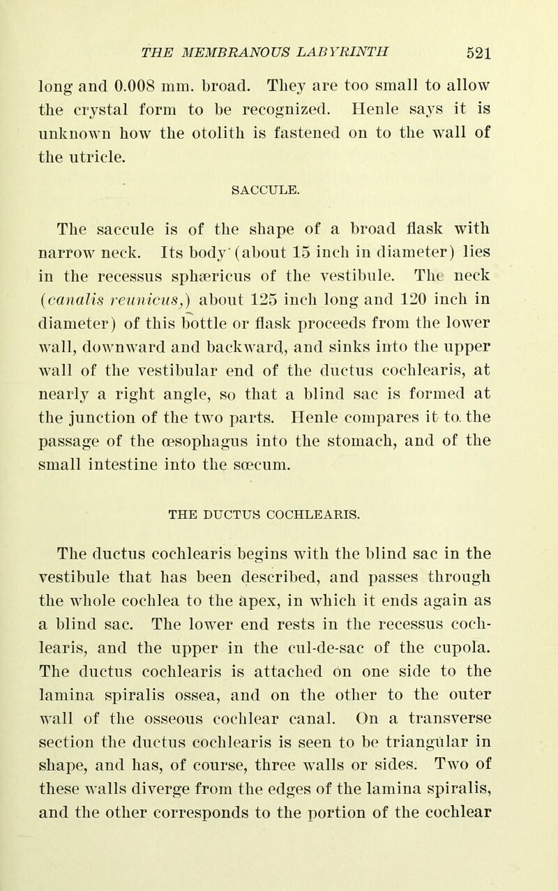 long and 0.008 mm. broad. They are too small to allow the crystal form to be recognized. Henle says it is unknown how the otolith is fastened on to the wall of the utricle. SACCULE. The saccule is of the shape of a broad flask with narrow neck. Its body'(about 15 inch in diameter) lies in the recessus sphsericus of the vestibule. The neck (canalis reunions,) about 125 inch long and 120 inch in diameter) of this bottle or flask proceeds from the lower wall, downward and backward, and sinks into the upper wall of the vestibular end of the ductus cochlearis, at nearly a right angle, so that a blind sac is formed at the junction of the two parts. Henle compares it to. the passage of the (esophagus into the stomach, and of the small intestine into the scecum. THE DUCTUS COCHLEARIS. The ductus cochlearis begins with the blind sac in the vestibule that has been described, and passes through the whole cochlea to the apex, in which it ends again as a blind sac. The lower end rests in the recessus coch- learis, and the upper in the cul-de-sac of the cupola. The ductus cochlearis is attached bn one side to the lamina spiralis ossea, and on the other to the outer wall of the osseous cochlear canal. On a transverse section the ductus cochlearis is seen to be triangular in shape, and has, of course, three walls or sides. Two of these walls diverge from the edges of the lamina spiralis, and the other corresponds to the portion of the cochlear