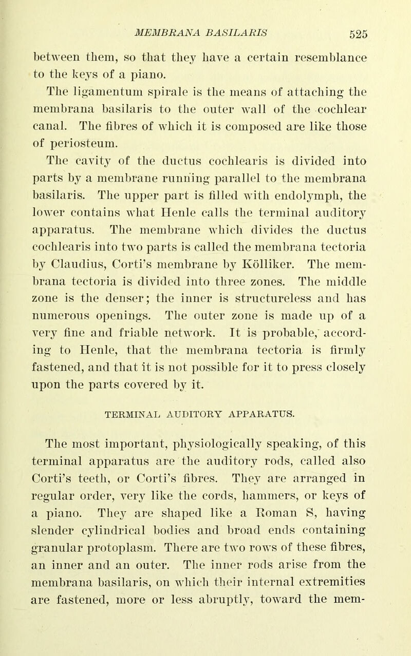 between them, so that they have a certain resemblance to the keys of a piano. The ligamentum spirale is the means of attaching the membrana basilaris to the outer wall of the cochlear canal. The fibres of which it is composed are like those of periosteum. The cavity of the ductus cochlearis is divided into parts by a membrane running parallel to the membrana basilaris. The upper part is filled with endolymph, the lower contains what Henle calls the terminal auditory apparatus. The membrane which divides the ductus cochlearis into two parts is called the membrana tec-toria by Claudius, Corti’s membrane by Kolliker. The mem- brana teetoria is divided into three zones. The middle zone is the denser; the inner is structureless and has numerous openings. The outer zone is made up of a very fine and friable network. It is probable, accord- ing to Henle, that the membrana teetoria is firmly fastened, and that it is not possible for it to press closely upon the parts covered by it. TERMINAL AUDITORY APPARATUS. The most important, physiologically speaking, of this terminal apparatus are the auditory rods, called also Corti’s teeth, or Corti’s fibres. They are arranged in regular order, very like the cords, hammers, or keys of a piano. They are shaped like a Roman S, having slender cylindrical bodies and broad ends containing granular protoplasm. There are two rows of these fibres, an inner and an outer. The inner rods arise from the membrana basilaris, on which their internal extremities are fastened, more or less abruptly, toward the mem-