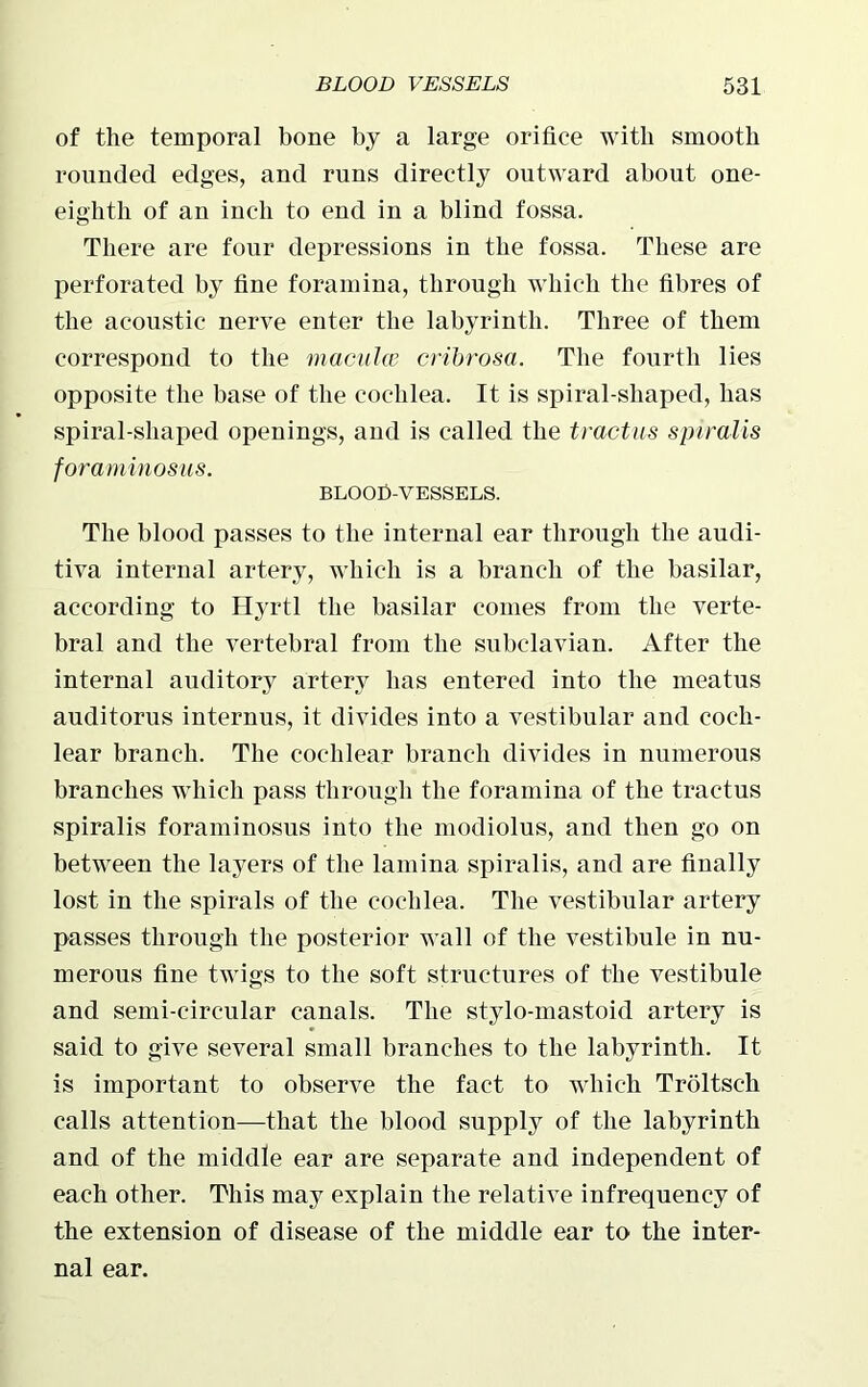 of the temporal bone by a large orifice with smooth rounded edges, and runs directly outward about one- eighth of an inch to end in a blind fossa. There are four depressions in the fossa. These are perforated by fine foramina, through which the fibres of the acoustic nerve enter the labyrinth. Three of them correspond to the macula cribrosa. The fourth lies opposite the base of the cochlea. It is spiral-shaped, has spiral-shaped openings, and is called the tractus spiralis foraminosus. BLOOfi-VESSELS. The blood passes to the internal ear through the audi- tiva internal artery, which is a branch of the basilar, according to Hyrtl the basilar comes from the verte- bral and the vertebral from the subclavian. After the internal auditory artery has entered into the meatus auditorus internus, it divides into a vestibular and coch- lear branch. The cochlear branch divides in numerous branches which pass through the foramina of the tractus spiralis foraminosus into the modiolus, and then go on between the layers of the lamina spiralis, and are finally lost in the spirals of the cochlea. The vestibular artery passes through the posterior wall of the vestibule in nu- merous fine twigs to the soft structures of the vestibule and semi-circular canals. The stylo-mastoid artery is said to give several small branches to the labyrinth. It is important to observe the fact to which Troltsch calls attention—that the blood supply of the labyrinth and of the middle ear are separate and independent of each other. This may explain the relative infrequency of the extension of disease of the middle ear to the inter- nal ear.