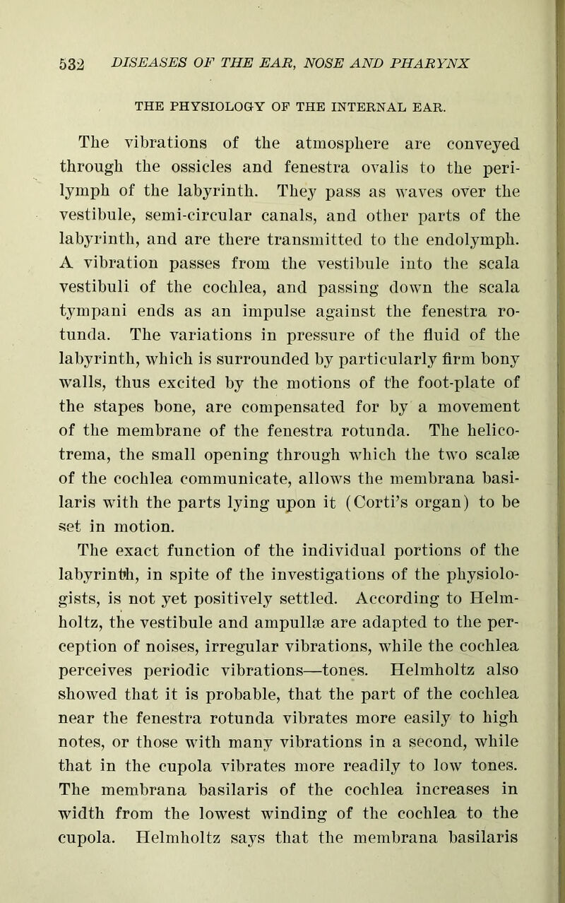 THE PHYSIOLOGY OF THE INTERNAL EAR. The vibrations of the atmosphere are conveyed through the ossicles and fenestra ovalis to the peri- lymph of the labyrinth. They pass as waves over the vestibule, semi-circular canals, and other parts of the labyrinth, and are there transmitted to the endolymph. A vibration passes from the vestibule into the scala vestibuli of the cochlea, and passing down the scala tympani ends as an impulse against the fenestra ro- tunda. The variations in pressure of the fluid of the labyrinth, which is surrounded by particularly firm bony walls, thus excited by the motions of the foot-plate of the stapes bone, are compensated for by a movement of the membrane of the fenestra rotunda. The helico- trema, the small opening through which the two scalae of the cochlea communicate, allows the membrana basi- laris with the parts lying upon it (Corti’s organ) to be set in motion. The exact function of the individual portions of the labyrinbh, in spite of the investigations of the physiolo- gists, is not yet positively settled. According to Helm- holtz, the vestibule and ampullae are adapted to the per- ception of noises, irregular vibrations, while the cochlea perceives periodic vibrations—tones. Helmholtz also showed that it is probable, that the part of the cochlea near the fenestra rotunda vibrates more easily to high notes, or those with many vibrations in a second, while that in the cupola vibrates more readily to low tones. The membrana basilaris of the cochlea increases in width from the lowest winding of the cochlea to the cupola. Helmholtz says that the membrana basilaris