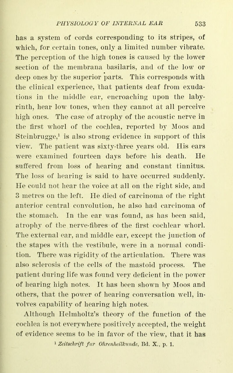 has a system of cords corresponding to its stripes, of which, for certain tones, only a limited number vibrate. The perception of the high tones is caused by the lower section of the membrana basilaris, and of the low or deep ones by the superior parts. This corresponds with the clinical experience, that patients deaf from exuda- tions in the middle ear, encroaching upon the laby- rinth, hear low tones, when they cannot at all perceive high ones. The case of atrophy of the acoustic nerve in the first whorl of the cochlea, reported by Moos and Steinbrugge,1 is also strong evidence in support of this view. The patient was sixty-three years old. His ears were examined fourteen days before his death. He suffered from loss of hearing and constant tinnitus. The loss of hearing is said to have occurred suddenly. He could not hear the voice at all on the right side, and 3 metres on the left. He died of carcinoma of the right anterior central convolution, he also had carcinoma of the stomach. In the ear was found, as lias been said, atrophy of the nerve-fibres of the first cochlear whorl. The external ear, and middle ear, except the junction of the stapes with the vestibule, were in a normal condi- tion. There was rigidity of the articulation. There was also sclerosis of the cells of the mastoid process. The patient during life was found very deficient in the power of hearing high notes. It has been shown by Moos and others, that the power of hearing conversation well, in- volves capability of hearing high notes. Although Helmholtz’s theory of the function of the cochlea is not everywhere positively accepted, the weight of evidence seems to be in favor of the view, that it has 1 Zeitschrift fur Ohrenheilkunde, Bd. X., p. 1.