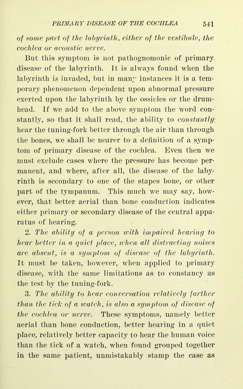 of some part of the labyrinth, either of the vestibule, the cochlea or acoustic nerve. But this symptom is uot pathognomonic of primary disease of the labyrinth. It is always found when the labyrinth is invaded, but in many instances it is a tem- porary phenomenon dependent upon abnormal pressure exerted upon the labyrinth by the ossicles or the drum- head. If we add to the above symptom the word con- stantly, so that it shall read, the ability to constantly hear the tuning-fork better through the air than through the bones, we shall be nearer to a definition of a symp- tom of primary disease of the cochlea. Even then we must exclude cases where the pressure has become per- manent, and where, after all, the disease of the laby- rinth is secondary to one of the stapes bone, or other part of the tympanum. This much we may say, how- ever, that better aerial than bone conduction indicates either primary or secondary disease of the central appa- ratus of hearing. 2. The ability of a person with impaired hearing to hear better in a quiet place, when all distracting noises are absent, is a symptom of disease of the labyrinth. It must be taken, however, when applied to primary disease, with the same limitations as to constancy as the test by the tuning-fork. 3. The ability to hear conversation relatively farther than the tick of a watch, is also a symptom of disease of the cochlea or nerve. These symptoms, namely better aerial than bone conduction, better hearing in a quiet place, relatively better capacity to hear the human voice than the tick of a watch, when found grouped together in the same patient, unmistakably stamp the case as