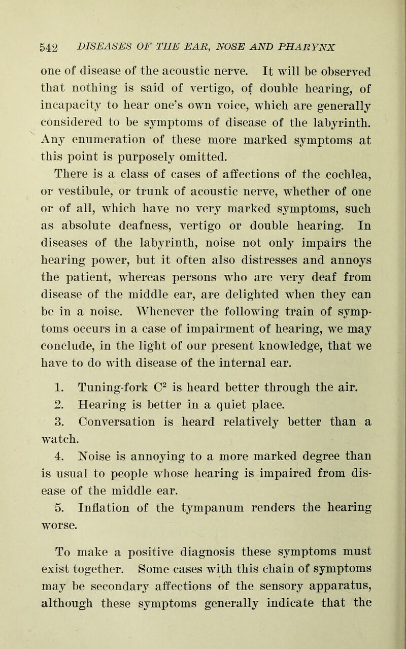one of disease of the acoustic nerve. It will be observed that nothing is said of vertigo, of double hearing, of incapacity to hear one’s own voice, which are generally considered to be symptoms of disease of the labyrinth. Any enumeration of these more marked symptoms at this point is purposely omitted. There is a class of cases of affections of the cochlea, or vestibule, or trunk of acoustic nerve, whether of one or of all, which have no very marked symptoms, such as absolute deafness, vertigo or double hearing. In diseases of the labyrinth, noise not only impairs the hearing power, but it often also distresses and annoys the patient, whereas persons who are very deaf from disease of the middle ear, are delighted when they can be in a noise. Whenever the following train of symp- toms occurs iu a case of impairment of hearing, we may conclude, in the light of our present knowledge, that we have to do with disease of the internal ear. 1. Tuning-fork C2 is heard better through the air. 2. Hearing is better in a quiet place. 3. Conversation is heard relatively better than a watch. 4. Noise is annoying to a more marked degree than is usual to people whose hearing is impaired from dis- ease of the middle ear. 5. Inflation of the tympanum renders the hearing worse. To make a positive diagnosis these symptoms must exist together. Some cases with this chain of symptoms may be secondary affections of the sensory apparatus, although these symptoms generally indicate that the