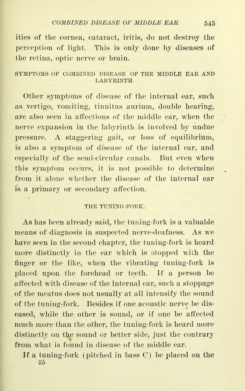 ities of the cornea, cataract, iritis, do not destroy the perception of light. This is only done by diseases of the retina, optic nerve or brain. SYMPTOMS OP COMBINED DISEASE OP THE MIDDLE EAR AND LABYRINTH Other symptoms of disease of the internal ear, such as vertigo, vomiting, tinnitus aurium, double hearing, are also seen in affections of the middle ear, when the nerve expansion in the labyrinth , is involved by undue pressure. A staggering gait, or loss of equilibrium, is also a symptom of disease of the internal ear, and especially of the semi-circular canals. But even when this symptom occurs, it is not possible to determine from it alone whether the disease of the internal ear is a primary or secondary affection. THE TUNING-FORK. As has been already said, the tuning-fork is a valuable means of diagnosis in suspected nerve-deafness. As we have seen in the second chapter, the tuning-fork is heard more distinctly in the ear which is stopped with the finger or the like, when the vibrating tuning-fork is placed upon the forehead or teeth. If a person be affected with disease of the internal ear, such a stoppage of the meatus does not usually at all intensify the sound of the tuning-fork. Besides if one acoustic nerve be dis- eased, while the other is sound, or if one be affected much more than the other, the tuning-fork is heard more distinctly on th.e sound or better side, just the contrary from what is found in disease of the middle ear. If a tuning-fork (pitched in bass C) be placed on the 35