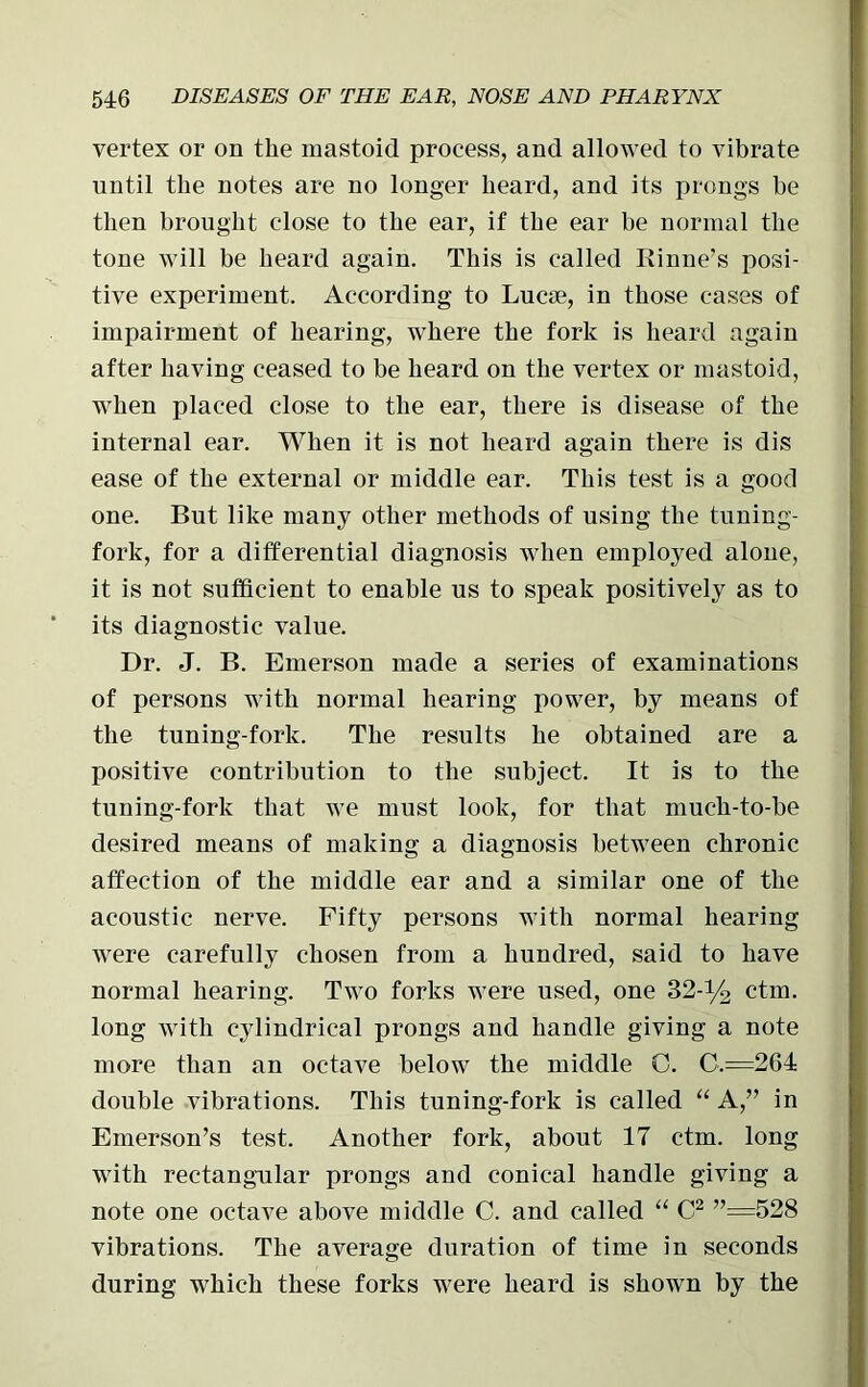 vertex or on the mastoid process, and allowed to vibrate until the notes are no longer heard, and its prongs be then brought close to the ear, if the ear be normal the tone will be heard again. This is called Rinne’s posi- tive experiment. According to Lucae, in those cases of impairment of hearing, where the fork is heard again after having ceased to be heard on the vertex or mastoid, when placed close to the ear, there is disease of the internal ear. When it is not heard again there is dis ease of the external or middle ear. This test is a good one. But like many other methods of using the tuning- fork, for a differential diagnosis when employed alone, it is not sufficient to enable us to speak positively as to its diagnostic value. Dr. J. B. Emerson made a series of examinations of persons with normal hearing power, by means of the tuning-fork. The results he obtained are a positive contribution to the subject. It is to the tuning-fork that we must look, for that much-to-be desired means of making a diagnosis between chronic affection of the middle ear and a similar one of the acoustic nerve. Fifty persons with normal hearing were carefully chosen from a hundred, said to have normal hearing. Two forks were used, one 32-y2 ctm. long with cylindrical prongs and handle giving a note more than an octave below the middle C. C.=264: double vibrations. This tuning-fork is called “ A,” in Emerson’s test. Another fork, about 17 ctm. long with rectangular prongs and conical handle giving a note one octave above middle C. and called “ C2 ”=528 vibrations. The average duration of time in seconds during which these forks were heard is shown by the
