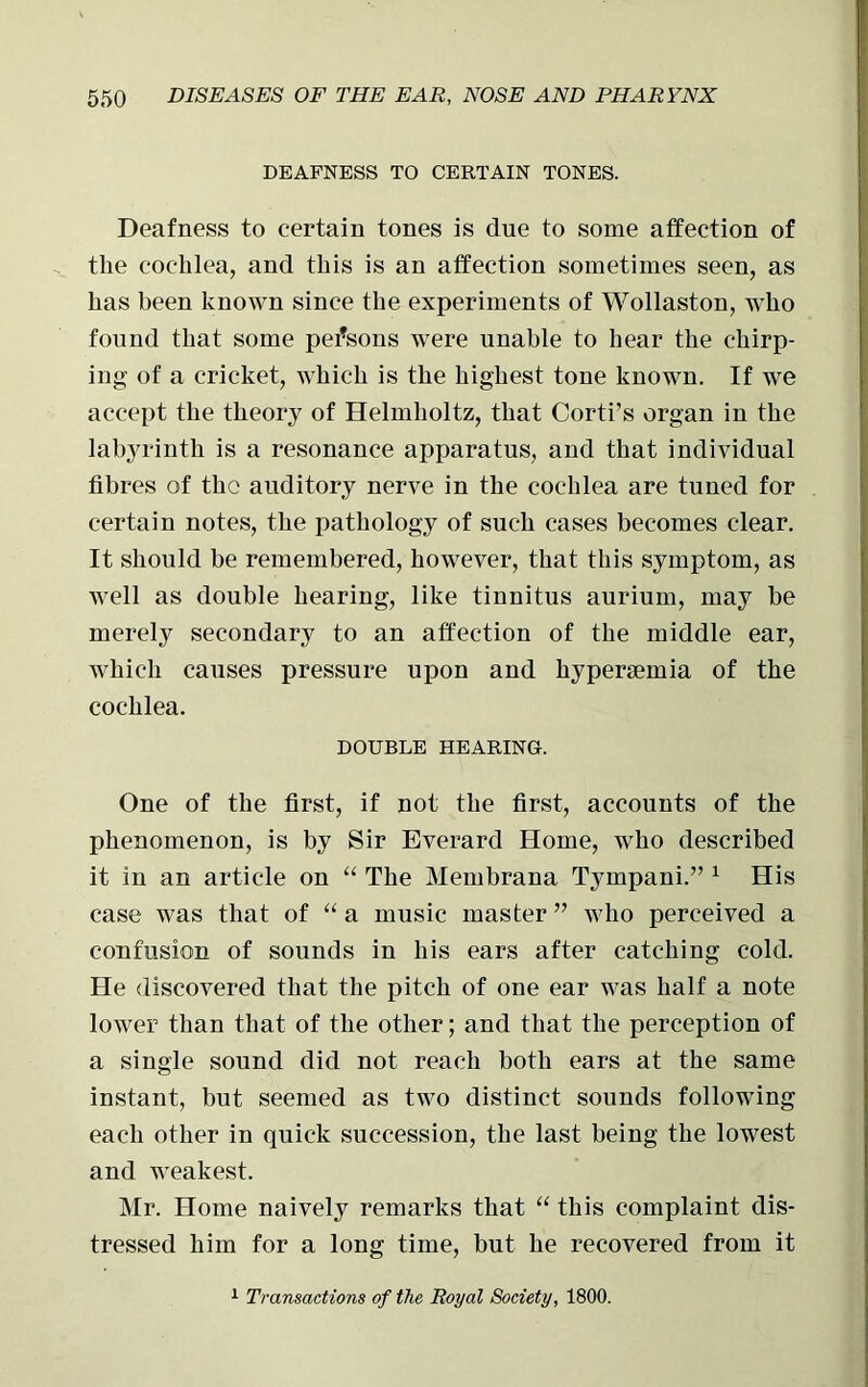 DEAFNESS TO CERTAIN TONES. Deafness to certain tones is due to some affection of the cochlea, and this is an affection sometimes seen, as has been known since the experiments of Wollaston, who found that some persons were unable to hear the chirp- ing of a cricket, which is the highest tone known. If we accept the theory of Helmholtz, that Corti’s organ in the labyrinth is a resonance apparatus, and that individual fibres of the auditory nerve in the cochlea are tuned for certain notes, the pathology of such cases becomes clear. It should be remembered, however, that this symptom, as well as double hearing, like tinnitus aurium, may be merely secondary to an affection of the middle ear, which causes pressure upon and hyperseinia of the cochlea. DOUBLE HEARING. One of the first, if not the first, accounts of the phenomenon, is by Sir Everard Home, who described it in an article on “ The Membrana Tympani.” 1 His case was that of “ a music master ” who perceived a confusion of sounds in his ears after catching cold. He discovered that the pitch of one ear was half a note lower than that of the other; and that the perception of a single sound did not reach both ears at the same instant, but seemed as two distinct sounds following each other in quick succession, the last being the lowest and weakest. Mr. Home naively remarks that “ this complaint dis- tressed him for a long time, but he recovered from it 1 Transactions of the Royal Society, 1800.