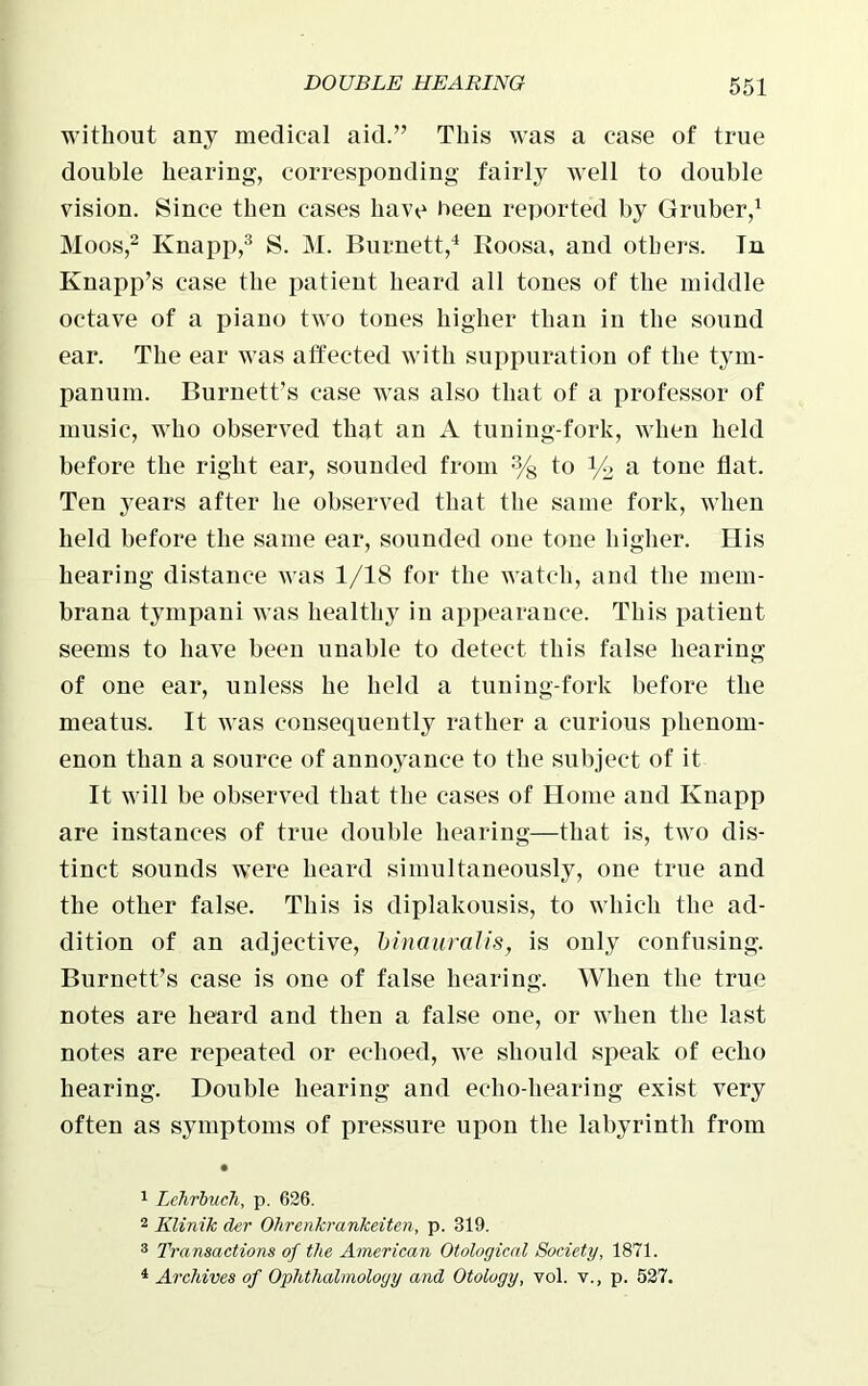 without any medical aid.” This was a case of true double hearing, corresponding fairly well to double vision. Since then cases have heen reported by Gruber,1 Moos,2 Knapp,3 S. M. Burnett,4 Roosa, and others. In Knapp’s case the patient heard all tones of the middle octave of a piano two tones higher than in the sound ear. The ear was affected with suppuration of the tym- panum. Burnett’s case was also that of a professor of music, who observed that an A tuning-fork, when held before the right ear, sounded from % to % a tone flat. Ten years after he observed that the same fork, when held before the same ear, sounded one tone higher. His hearing distance was 1/18 for the watch, and the mem- brana tympani was healthy in appearance. This patient seems to have been unable to detect this false hearing of one ear, unless he held a tuning-fork before the meatus. It was consequently rather a curious phenom- enon than a source of annoyance to the subject of it It will be observed that the cases of Home and Knapp are instances of true double hearing—that is, two dis- tinct sounds were heard simultaneously, one true and the other false. This is diplakousis, to which the ad- dition of an adjective, binaural is, is only confusing. Burnett’s case is one of false hearing. When the true notes are heard and then a false one, or when the last notes are repeated or echoed, we should speak of echo hearing. Double bearing and echo-hearing exist very often as symptoms of pressure upon the labyrinth from 1 Lchrbucli, p. 626. 2 Klinik der Ohrenkrankeiten, p. 319. 3 Transactions of the American Otological Society, 1871. 4 Archives of Ophthalmology and Otology, vol. v., p. 527.