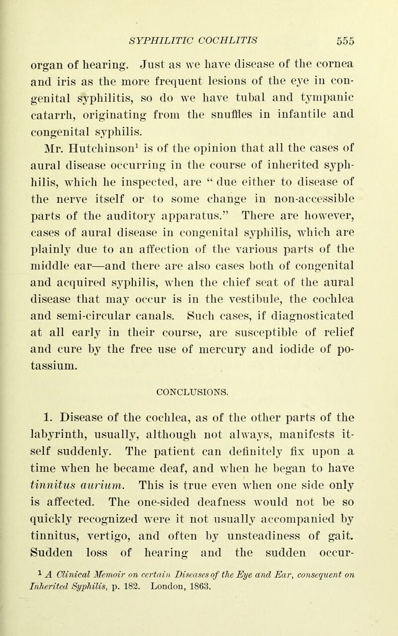 organ of hearing. Just as we have disease of the cornea and iris as the more frequent lesions of the eye in con- genital syphilitis, so do we have tubal and tympanic catarrh, originating from the snuffles in infantile and congenital syphilis. Mr. Hutchinson1 is of the opinion that all the cases of aural disease occurring in the course of inherited sypli- liilis, which he inspected, are “ due either to disease of the nerve itself or to some change in non-accessible parts of the auditory apparatus.” There are however, cases of aural disease in congenital syphilis, which are plainly due to an affection of the various parts of the middle ear—and there are also cases both of congenital and acquired syphilis, when the chief seat of the aural disease that may occur is in the vestibule, the cochlea and semi-circular canals. Such cases, if diagnosticated at all early in their course, are susceptible of relief and cure by the free use of mercury and iodide of po- tassium. CONCLUSIONS. 1. Disease of the cochlea, as of the other parts of the labyrinth, usually, although not always, manifests it- self suddenly. The patient can definitely fix upon a time when he became deaf, and when he began to have tinnitus aurium. This is true even when one side only is affected. The one-sided deafness would not be so quickly recognized were it not usually accompanied by tinnitus, vertigo, and often by unsteadiness of gait. Sudden loss of hearing and the sudden oceur- 1 A Clinical Memoir on certain Diseases of the Eye and Ear, consequent on Inherited Syphilis, p. 182. London, 1863.