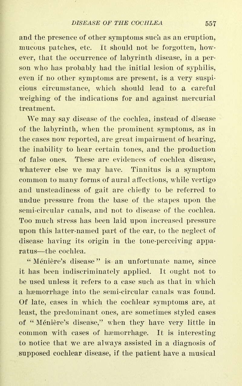 and the presence of other symptoms such as an eruption, mucous patches, etc. It should not be forgotten, how- ever, that the occurrence of labyrinth disease, in a per- son who has probably had the initial lesion of syphilis, even if no other symptoms are present, is a very suspi- cious circumstance, which should lead to a careful weighing of the indications for and against mercurial treatment. We may say disease of the cochlea, instead of disease of the labyrinth, when the prominent symptoms, as in the cases now reported, are great impairment of hearing, the inability to hear certain tones, and the production of false ones. These are evidences of cochlea disease, whatever else we may have. Tinnitus is a symptom common to many forms of aural affections, while vertigo and unsteadiness of gait are chiefly to be referred to undue pressure from the base of the stapes upon the semi-circular canals, and not to disease of the cochlea. Too much stress has been laid upon increased pressure upon this latter-named part of the ear, to the neglect of disease having its origin in the tone-perceiving appa- ratus—the cochlea. “ Meniere’s disease ” is an unfortunate name, since it has been indiscriminately applied. It ought not to be used unless it refers to a case such as that in which a haemorrhage into the semi-circular canals was found. Of late, cases in which the cochlear symptoms are, at least, the predominant ones, are sometimes styled cases of “ Meniere’s disease,” when they have very little in common with cases of haemorrhage. It is interesting to notice that we are always assisted in a diagnosis of supposed cochlear disease, if the patient have a musical