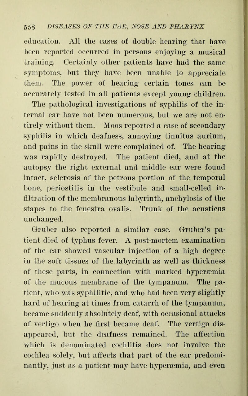 education. All the cases of double hearing that have been reported occurred in persons enjoying a musical training. Certainly other patients have had the same symptoms, but they have been unable to appreciate them. The power of hearing certain tones can be accurately tested in all patients except young children. The pathological investigations of syphilis of the in- ternal ear have not been numerous, but we are not en- tirely without them. Moos reported a case of secondary syphilis in which deafness, annoying tinnitus aurium, and pains in the skull were complained of. The hearing was rapidly destroyed. The patient died, and at the autopsy the right external and middle ear were found intact, sclerosis of the petrous portion of the temporal bone, periostitis in the vestibule and small-celled in- filtration of the membranous labyrinth, anchylosis of the stapes to the fenestra ovalis. Trunk of the acusticus unchanged. Gruber also reported a similar case. Gruber’s pa- tient died of typhus fever. A post-mortem examination of the ear showed vascular injection of a high degree in the soft tissues of the labyrinth as well as thickness of these parts, in connection with marked hyperemia of the mucous membrane of the tympanum. The pa- tient, who was syphilitic, and who had been very slightly hard of hearing at times from catarrh of the tympanum, became suddenly absolutely deaf, with occasional attacks of vertigo when he first became deaf. The vertigo dis- appeared, but the deafness remained. The affection which is denominated eochlitis does not involve the cochlea solely, but affects that part of the ear predomi- nantly, just as a patient may have hyperemia, and even