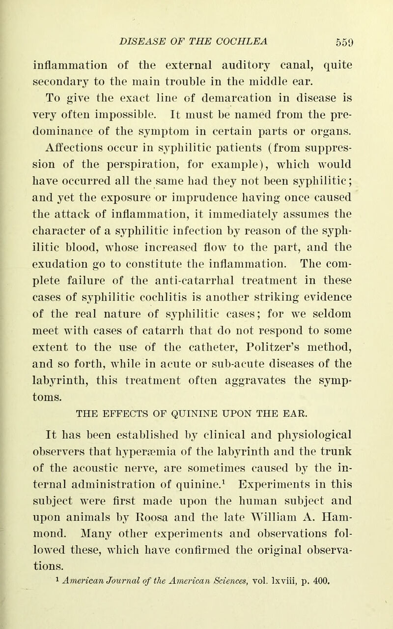 inflammation of the external auditory canal, quite secondary to the main trouble in the middle ear. To give the exact line of demarcation in disease is very often impossible. It must he named from the pre- dominance of the symptom in certain parts or organs. Affections occur in syphilitic patients (from suppres- sion of the perspiration, for example), which would have occurred all the same had they not been syphilitic; and yet the exposure or imprudence having once caused the attack of inflammation, it immediately assumes the character of a syphilitic infection by reason of the syph- ilitic blood, whose increased flow to the part, and the exudation go to constitute the inflammation. The com- plete failure of the anti-catarrhal treatment in these cases of syphilitic cochlitis is another striking evidence of the real nature of syphilitic cases; for we seldom meet with cases of catarrh that do not respond to some extent to the use of the catheter, Politzer’s method, and so forth, while in acute or sub-acute diseases of the labyrinth, this treatment often aggravates the symp- toms. THE EFFECTS OF QUININE UPON THE EAR. It has been established by clinical and physiological observers that hypersemia of the labyrinth and the trunk of the acoustic nerve, are sometimes caused by the in- ternal administration of quinine.1 Experiments in this subject were first made upon the human subject and upon animals by Itoosa and the late William A. Ham- mond. Many other experiments and observations fol- lowed these, which have confirmed the original observa- tions. 1 American Journal of the American Sciences, vol. lxviii, p. 400.