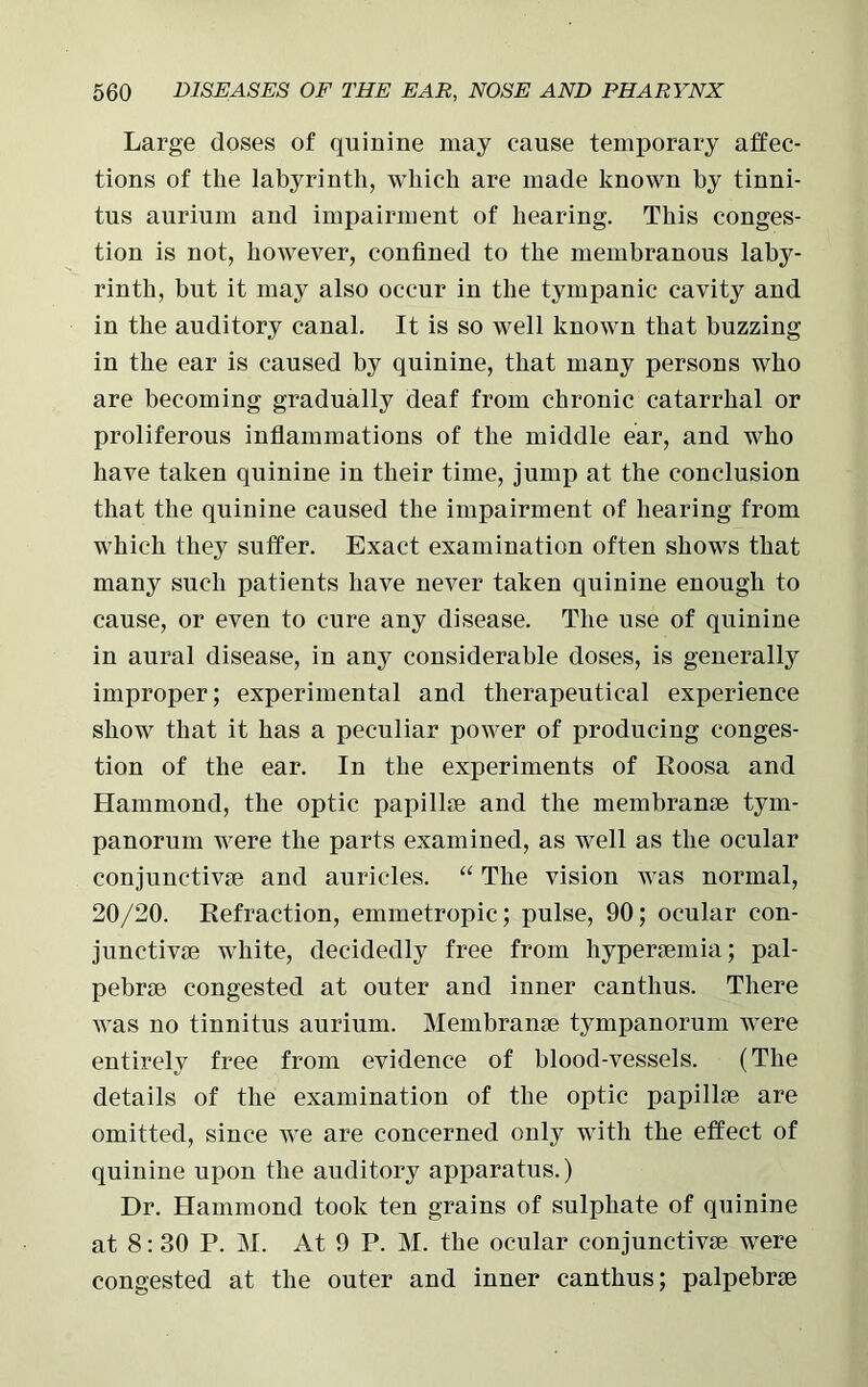 Large doses of quinine may cause temporary affec- tions of the labyrinth, which are made known hy tinni- tus aurium and impairment of hearing. This conges- tion is not, however, confined to the membranous laby- rinth, but it may also occur in the tympanic cavity and in the auditory canal. It is so well known that buzzing in the ear is caused by quinine, that many persons who are becoming gradually deaf from chronic catarrhal or proliferous inflammations of the middle ear, and who have taken quinine in their time, jump at the conclusion that the quinine caused the impairment of hearing from which they suffer. Exact examination often shows that many such patients have never taken quinine enough to cause, or even to cure any disease. The use of quinine in aural disease, in any considerable doses, is generally improper; experimental and therapeutical experience show that it has a peculiar power of producing conges- tion of the ear. In the experiments of Roosa and Hammond, the optic papillce and the membrane tym- panorum were the parts examined, as well as the ocular conjunctive and auricles. “ The vision was normal, 20/20. Refraction, emmetropic; pulse, 90; ocular con- junctive white, decidedly free from hyperemia; pal- pebre congested at outer and inner eanthus. There was no tinnitus aurium. Membrane tympanorum were entirely free from evidence of blood-vessels. (The details of the examination of the optic papille are omitted, since we are concerned only with the effect of quinine upon the auditory apparatus.) Dr. Hammond took ten grains of sulphate of quinine at 8: 30 P. M. At 9 P. M. the ocular conjunctive were congested at the outer and inner eanthus; palpebre