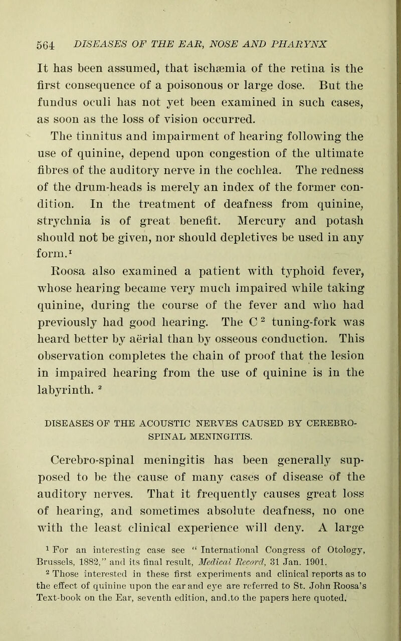 It has been assumed, that ischaemia of the retina is the first consequence of a poisonous or large dose. But the fundus oculi has not yet been examined in such cases, as soon as the loss of vision occurred. The tinnitus and impairment of hearing following the use of quinine, depend upon congestion of the ultimate fibres of the auditory nerve in the cochlea. The redness of the drum-heads is merely an index of the former con- dition. In the treatment of deafness from quinine, strychnia is of great benefit. Mercury and potash should not be given, nor should depletives be used in any form.1 Roosa also examined a patient with typhoid fever, whose hearing became very much impaired while taking quinine, during the course of the fever and who had previously had good hearing. The C 2 tuning-fork was heard better by aerial than by osseous conduction. This observation completes the chain of proof that the lesion in impaired hearing from the use of quinine is in the labyrinth. 2 DISEASES OF THE ACOUSTIC NERVES CAUSED BY CEREBRO- SPINAL MENINGITIS. Cerebro-spinal meningitis has been generally sup- posed to be the cause of many cases of disease of the auditory nerves. That it frequently causes great loss of hearing, and sometimes absolute deafness, no one with the least clinical experience will deny. A large 1 For an interesting case see “ International Congress of Otology, Brussels, 1882,” and its final result, Medical Record, 31 Jan. 1901. 2 Those interested in these first experiments and clinical reports as to the effect of quinine upon the ear and eye are referred to St. John Roosa’s Text-book on the Ear, seventh edition, and.to the papers here quoted.