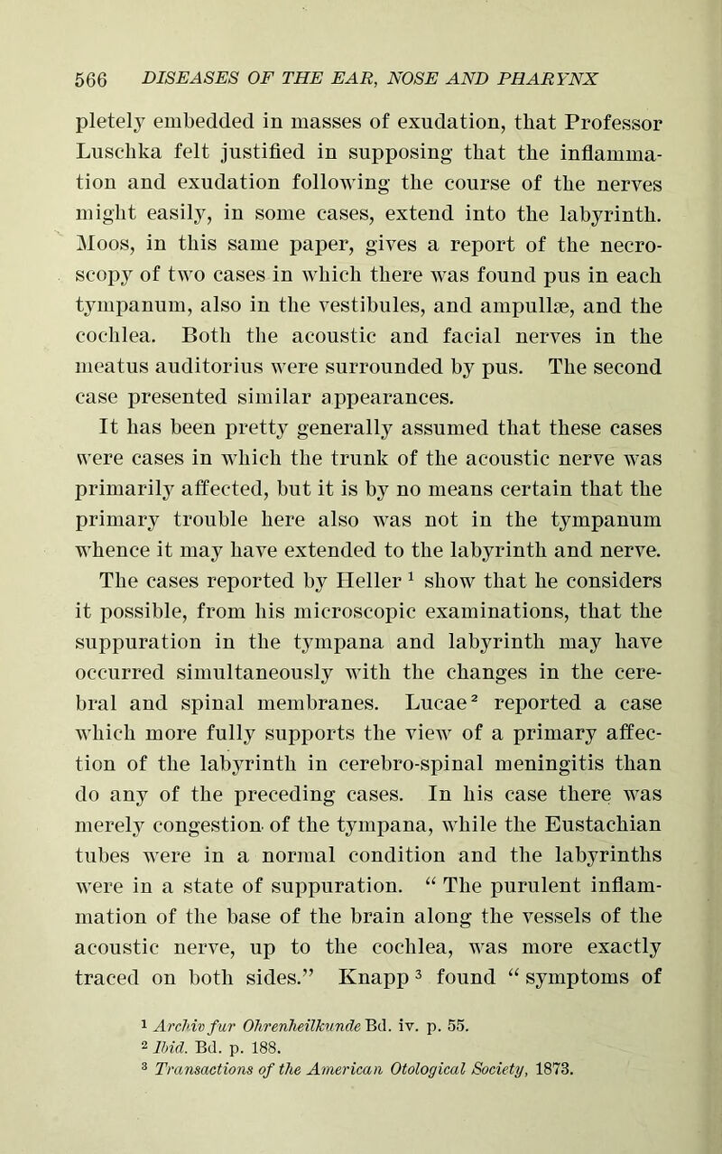 pletely embedded in masses of exudation, that Professor Luschka felt justified in supposing that the inflamma- tion and exudation following the course of the nerves might easily, in some cases, extend into the labyrinth. Moos, in this same paper, gives a report of the necro- scopy of two cases in which there was found pus in each tympanum, also in the vestibules, and ampullae, and the cochlea. Both the acoustic and facial nerves in the meatus auditorius were surrounded by pus. The second case presented similar appearances. It has been pretty generally assumed that these cases were cases in which the trunk of the acoustic nerve was primarily affected, but it is by no means certain that the primary trouble here also was not in the tympanum whence it may have extended to the labyrinth and nerve. The cases reported by Heller 1 show that he considers it possible, from his microscopic examinations, that the suppuration in the tympana and labyrinth may have occurred simultaneously with the changes in the cere- bral and spinal membranes. Lucae2 reported a case which more fully supports the view of a primary affec- tion of the labyrinth in cerebro-spinal meningitis than do any of the preceding cases. In his case there was merely congestion of the tympana, while the Eustachian tubes were in a normal condition and tlie labyrinths were in a state of suppuration. “ The purulent inflam- mation of the base of the brain along the vessels of the acoustic nerve, up to the cochlea, was more exactly traced on both sides.” Knapp3 found “ symptoms of 1 Archiv fur Olireriheilkunde Bd. iv. p. 55. 2 Ibid. Bd. p. 188. 3 Transactions of the American Otological Society, 1873.