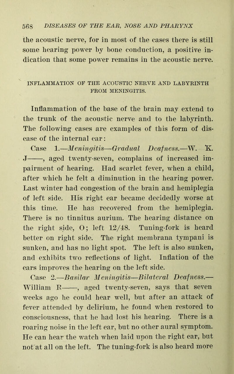 the acoustic nerve, for in most of the cases there is still some hearing power by bone conduction, a positive in- dication that some power remains in the acoustic nerve. INFLAMMATION OF THE ACOUSTIC NERVE AND LABYRINTH FROM MENINGITIS. Inflammation of the base of the brain may extend to the trunk of the acoustic nerve and to the labyrinth. The following cases are examples of this form of dis- ease of the internal ear: Case 1.—Meningitis—Gradual Deafness.—W. 1L J , aged twenty-seven, complains of increased im- pairment of hearing. Had scarlet fever, when a child, after which he felt a diminution in the hearing power. Last winter had congestion of the brain and hemiplegia of left side. His right ear became decidedly worse at this time. He has recovered from the hemiplegia. There is no tinnitus aurium. The hearing distance on the right side, O; left 12/48. Tuning-fork is heard better on right side. The right membrana tympani is sunken, and has no light spot. The left is also sunken, and exhibits two reflections of light. Inflation of the ears improves the hearing on the left side. Case 2.—Basilar Meningitis—Bilateral Deafness.— William K , aged twenty-seven, says that seven weeks ago he could hear well, but after an attack of fever attended by delirium, he found when restored to consciousness, that he had lost his hearing. There is a roaring noise in the left ear, but no other aural symptom. He can hear the watch when laid upon the right ear, but not at all on the left. The tuning-fork is also heard more