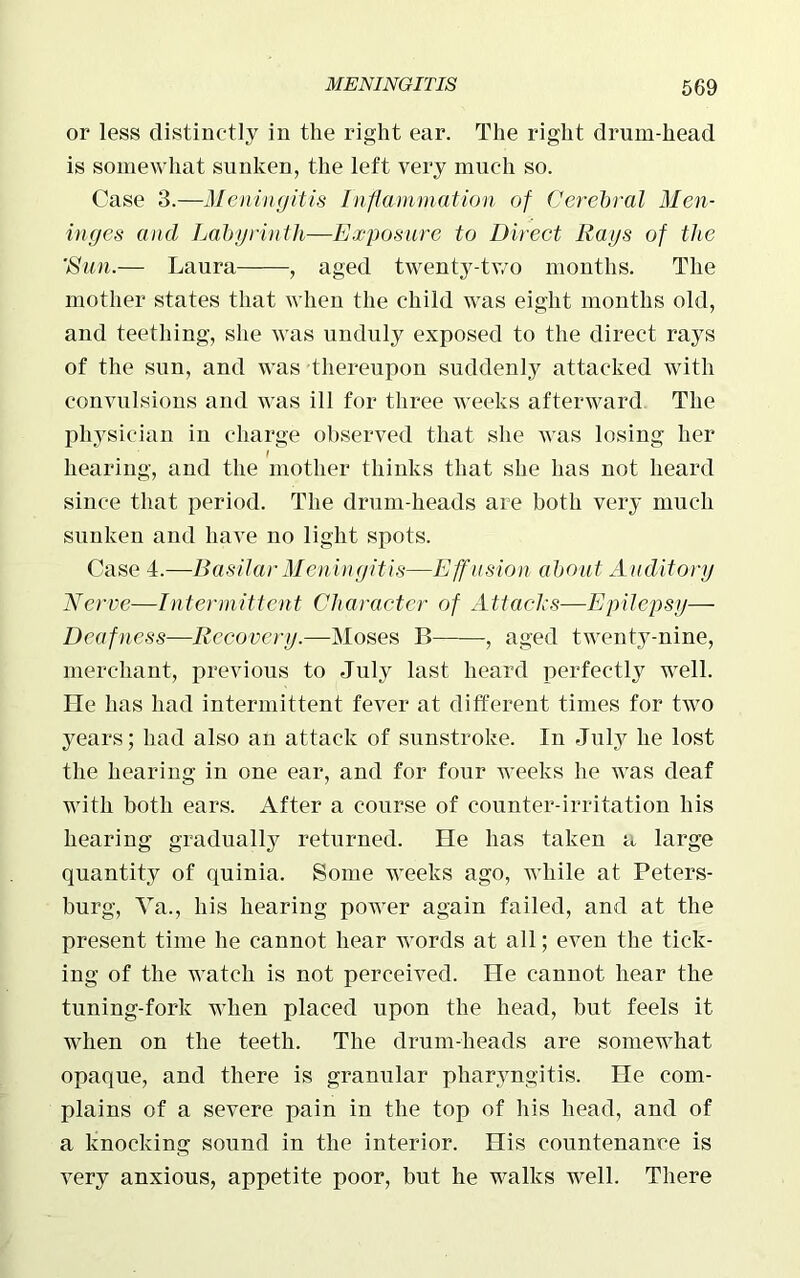 or less distinctly in the right ear. The right drum-head is somewhat sunken, the left very much so. Case 3.—Meningitis Inflammation of Cerebral Men- inges and Labyrinth—Exposure to Direct Rays of the 'Sun.— Laura , aged twenty-two months. The mother states that when the child was eight months old, and teething, she was unduly exposed to the direct rays of the sun, and was thereupon suddenly attacked with convulsions and was ill for three weeks afterward The physician in charge observed that she was losing her hearing, and the mother thinks that she has not heard since that period. The drum-heads are both very much sunken and have no light spots. Case 4.—Basilar Meningitis—Effusion about Auditory Nerve—Intermittent Character of Attacks—Epilepsy— Deafness—Recovery.—Moses B , aged twenty-nine, merchant, previous to July last heard perfectly well. He has had intermittent fever at different times for two years; had also an attack of sunstroke. In July he lost the hearing in one ear, and for four weeks he was deaf with both ears. After a course of counter-irritation his hearing gradually returned. He has taken a large quantity of quinia. Some weeks ago, while at Peters- burg, Ya., his hearing power again failed, and at the present time he cannot hear words at all; even the tick- ing of the watch is not perceived. He cannot hear the tuning-fork when placed upon the head, but feels it when on the teeth. The drum-heads are somewhat opaque, and there is granular pharyngitis. He com- plains of a severe pain in the top of his head, and of a knocking sound in the interior. His countenance is very anxious, appetite poor, but he walks well. There