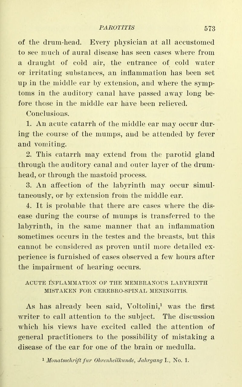 of the drum-head. Every physician at all accustomed to see much of aural disease has seen cases where from a draught of cold air, the entrance of cold water or irritating substances, an inflammation has been set up in the middle ear by extension, and where the symp- toms in the auditory canal have passed away long be- fore those in the middle ear have been relieved. Conclusions. 1. An acute catarrh of the middle ear may occur dur- ing the course of the mumps, aud be attended by fever and vomiting. 2. This catarrh may extend from the parotid gland through the auditory canal and outer layer of the drum- head, or through the mastoid process. 3. An affection of the labyrinth may occur simul- taneously, or by extension from the middle ear. 4. It is probable that there are cases where the dis- ease during the course of mumps is transferred to the labyrinth, in the same manner that an inflammation sometimes occurs in the testes and the breasts, but this cannot be considered as proven until more detailed ex- perience is furnished of cases observed a few hours after the impairment of hearing occurs. acute Inflammation of the membranous labyrinth MISTAKEN FOR CEREBRO-SPINAL MENINGITIS. As has already been said, Yoltolini,1 was the first writer to call attention to the subject. The discussion which liis views have excited called the attention of general practitioners to the possibility of mistaking a disease of the ear for one of the brain or medulla. 1 Monatsschrift fur Ohrenheilkunde, Jahrgang I., No. 1.