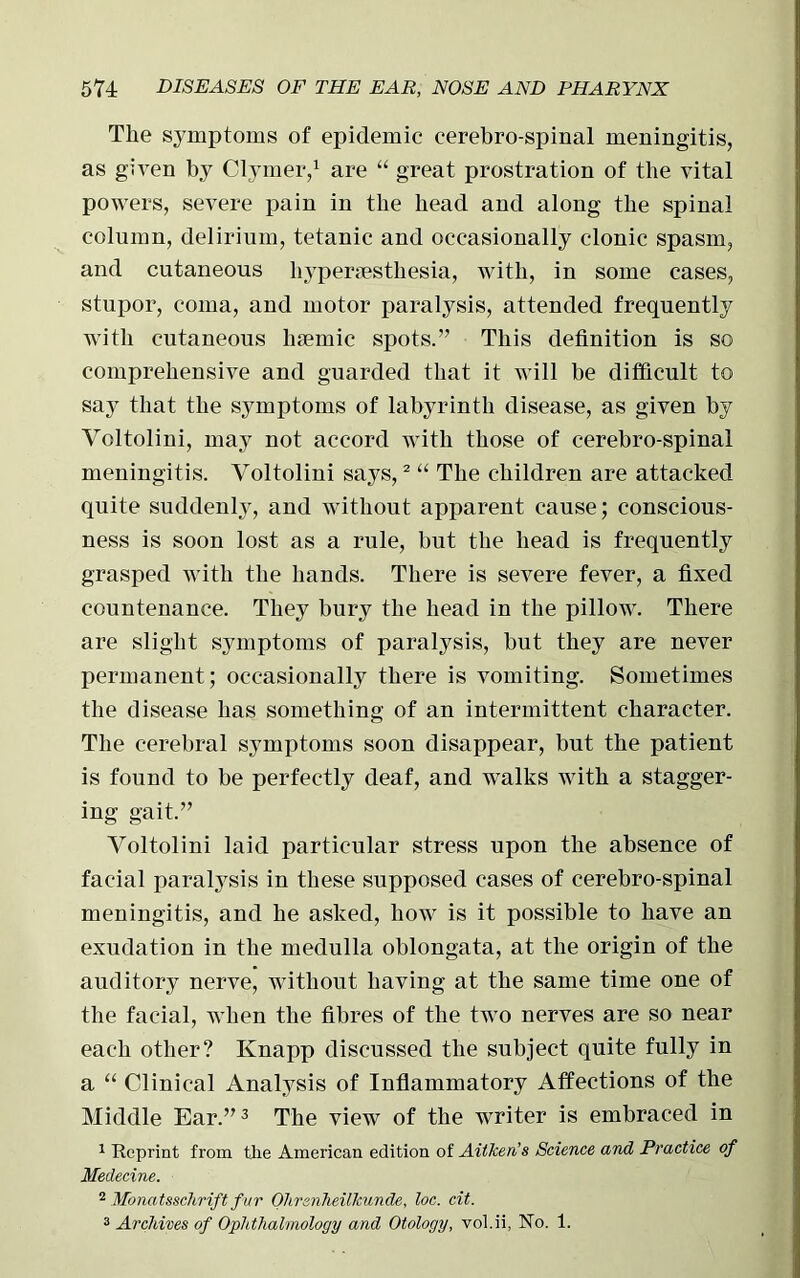 The symptoms of epidemic cerebro-spinal meningitis, as given by Clymer,1 are “ great prostration of the vital powers, severe pain in the head and along the spinal column, delirium, tetanic and occasionally clonic spasm, and cutaneous hypertesthesia, with, in some cases, stupor, coma, and motor paralysis, attended frequently with cutaneous htemic spots.” This definition is so comprehensive and guarded that it will be difficult to say that the symptoms of labyrinth disease, as given by Voltolini, may not accord with those of cerebro-spinal meningitis. Voltolini says,2 “ The children are attacked quite suddenly, and without apparent cause; conscious- ness is soon lost as a rule, but the head is frequently grasped with the hands. There is severe fever, a fixed countenance. They bury the head in the pillow. There are slight symptoms of paralysis, but they are never permanent; occasionally there is vomiting. Sometimes the disease has something of an intermittent character. The cerebral symptoms soon disappear, but the patient is found to be perfectly deaf, and walks with a stagger- ing gait.” Voltolini laid particular stress upon the absence of facial paralysis in these supposed cases of cerebro-spinal meningitis, and he asked, how is it possible to have an exudation in the medulla oblongata, at the origin of the auditory nerve, without having at the same time one of the facial, when the fibres of the two nerves are so near each other? Knapp discussed the subject quite fully in a “ Clinical Analysis of Inflammatory Affections of the Middle Ear.”3 The view of the writer is embraced in 1 Reprint from tlie American edition of Aitken's Science and Practice of Medecine. 2 Monatsschrift fur Ohrenheilkunde, loc. cit. 3 Archives of Ophthalmology and Otology, vol.ii, No. 1.