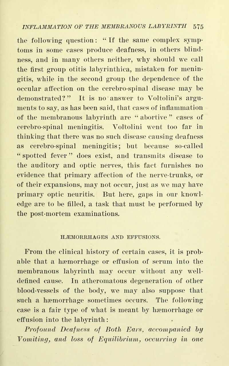 the following question: “ If the same complex symp- toms in some cases produce deafness, in others blind- ness, and in many others neither, why should we call the first group otitis labyrinthica, mistaken for menin- gitis, while in the second group the dependence of the occular affection on the cerebro-spinal disease may be demonstrated?” It is no answer to Voltolini’s argu- ments to say, as has been said, that cases of inflammation of the membranous labyrinth are “ abortive ” cases of cerebro-spinal meningitis. Voltolini went too far in thinking that there was no such disease causing deafness as cerebro-spinal meningitis; but because so-called “ spotted fever ” does exist, and transmits disease to the auditory and optic nerves, this fact furnishes no evidence that primary affection of the nerve-trunks, or of their expansions, may not occur, just as we may have primary optic neuritis. But here, gaps in our knowl- edge are to be filled, a task that must be performed by the post-mortem examinations. HAEMORRHAGES AND EFFUSIONS. From the clinical history of certain cases, it is prob- able that a haemorrhage or effusion of serum into the membranous labyrinth may occur without any well- defined cause. In atheromatous degeneration of other blood-vessels of the body, we may also suppose that such a haemorrhage sometimes occurs. The following case is a fair type of what is meant by haemorrhage or effusion into the labyrinth: Profound Deafness of Both Ears, accompanied by Vomiting, and loss of Equilibrium, occurring in one