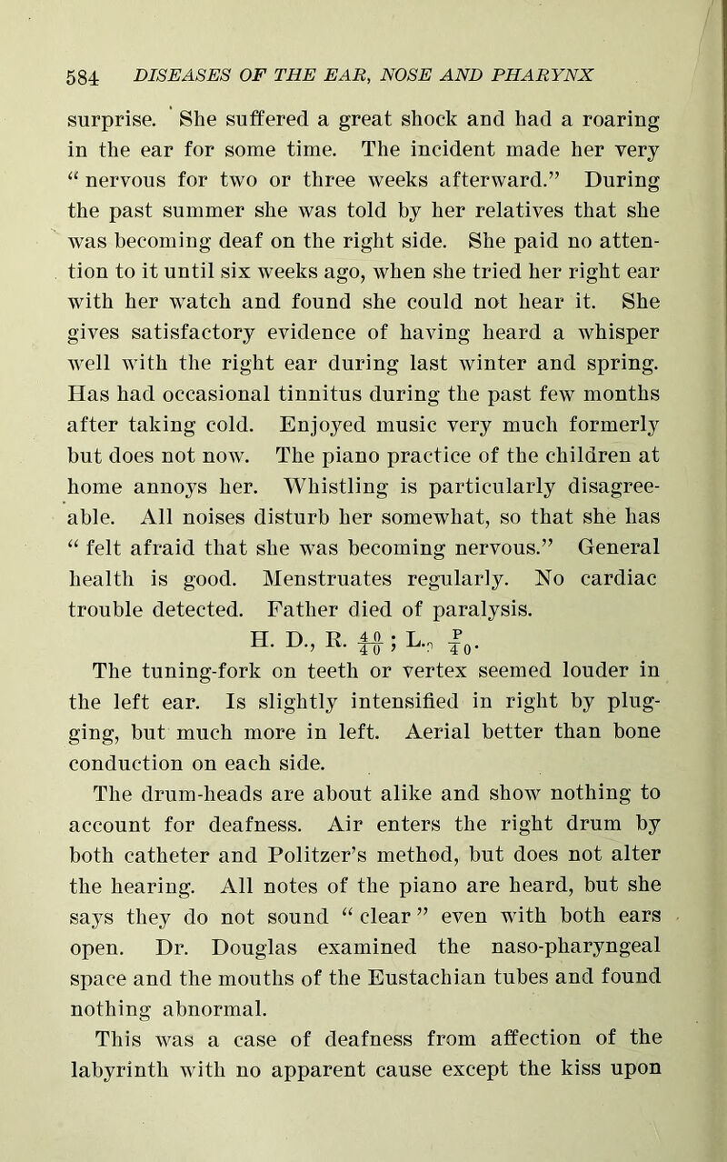 surprise. She suffered a great shock and had a roaring in the ear for some time. The incident made her very “ nervous for two or three weeks afterward.” During the past summer she was told by her relatives that she was becoming deaf on the right side. She paid no atten- tion to it until six weeks ago, when she tried her right ear with her watch and found she could not hear it. She gives satisfactory evidence of having heard a whisper well with the right ear during last winter and spring. Has had occasional tinnitus during the past few months after taking cold. Enjoyed music very much formerly but does not now. The piano practice of the children at home annoys her. Whistling is particularly disagree- able. All noises disturb her somewhat, so that she has “ felt afraid that she was becoming nervous.” General health is good. Menstruates regularly. No cardiac trouble detected. Father died of paralysis. H. D, R. f#;L.p f0. The tuning-fork on teeth or vertex seemed louder in the left ear. Is slightly intensified in right by plug- ging, but much more in left. Aerial better than bone conduction on each side. The drum-heads are about alike and show nothing to account for deafness. Air enters the right drum by both catheter and Politzer’s method, but does not alter the hearing. All notes of the piano are heard, but she says they do not sound “ clear ” even with both ears open. Dr. Douglas examined the naso-pharyngeal space and the mouths of the Eustachian tubes and found nothing abnormal. This was a case of deafness from affection of the labyrinth with no apparent cause except the kiss upon