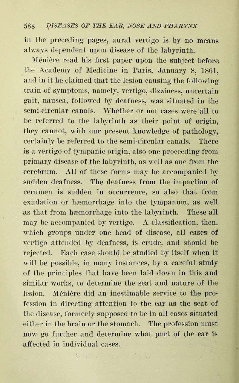 in the preceding pages, aural vertigo is by no means always dependent upon disease of the labyrinth. Meniere read his first paper upon the subject before the Academy of Medicine in Paris, January 8, 18G1, and in it he claimed that the lesion causing the following train of symptoms, namely, vertigo, dizziness, uncertain gait, nausea, followed by deafness, was situated in the semi-circular canals. Whether or not cases were all to be referred to the labyrinth as their point of origin, they cannot, with our present knowledge of pathology, certainly be referred to the semi-circular canals. There is a vertigo of tympanic origin, also one proceeding from primary disease of the labyrinth, as well as one from the cerebrum. All of these forms may be accompanied by sudden deafness. The deafness from the impaction of cerumen is sudden in occurrence, so also that from exudation or haemorrhage into the tympanum, as well as that from haemorrhage into the labyrinth. These all may be accompanied by vertigo. A classification, then, which groups under one head of disease, all cases of vertigo attended by deafness, is crude, and should be rejected. Each case should be studied by itself when it will be possible, in many instances, by a careful study of the principles that have been laid down in this and similar works, to determine the seat and nature of the lesion. Meniere did an inestimable service to the pro- fession in directing attention to the ear as the seat of the disease, formerly supposed to be in all cases situated either in the brain or the stomach. The profession must now go further and determine what part of the ear is affected in individual cases.