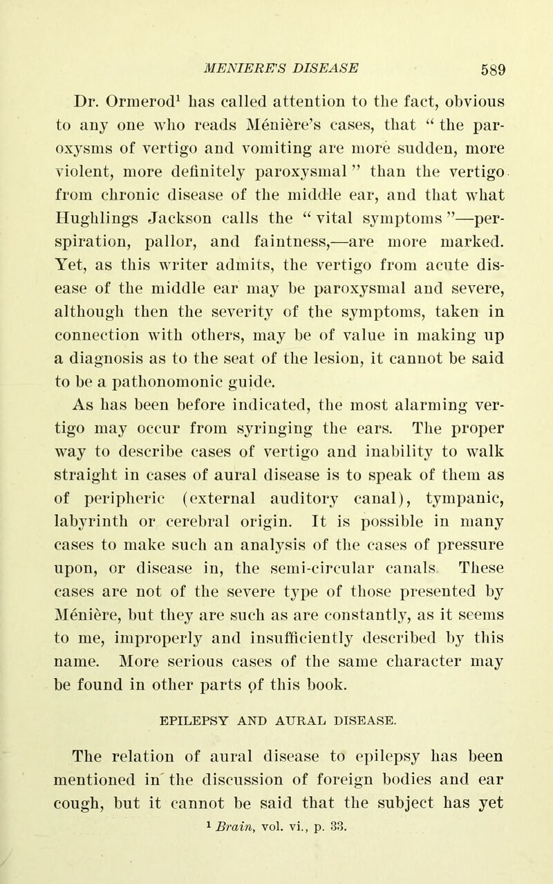 Dr. Ormerod1 has called attention to the fact, obvious to any one who reads Meniere’s cases, that “ the par- oxysms of vertigo and vomiting are more sudden, more violent, more definitely paroxysmal ” than the vertigo from chronic disease of the middle ear, and that what Hughlings Jackson calls the “ vital symptoms ”—per- spiration, pallor, and faintness,—are more marked. Yet, as this writer admits, the vertigo from acute dis- ease of the middle ear may he paroxysmal and severe, although then the severity of the symptoms, taken in connection with others, may be of value in making up a diagnosis as to the seat of the lesion, it cannot be said to be a pathonomonic guide. As has been before indicated, the most alarming ver- tigo may occur from syringing the ears. The proper way to describe cases of vertigo and inability to walk straight in cases of aural disease is to speak of them as of peripheric (external auditory canal), tympanic, labyrinth or cerebral origin. It is possible in many cases to make such an analysis of the cases of pressure upon, or disease in, the semi-circular canals These cases are not of the severe type of those presented by Meniere, but they are such as are constantly, as it seems to me, improperly and insufficiently described by this name. More serious cases of the same character may be found in other parts of this book. EPILEPSY AND AURAL DISEASE. The relation of aural disease to epilepsy has been mentioned in the discussion of foreign bodies and ear cough, but it cannot be said that the subject has yet 1 Brain, vol. vi., p. 33.