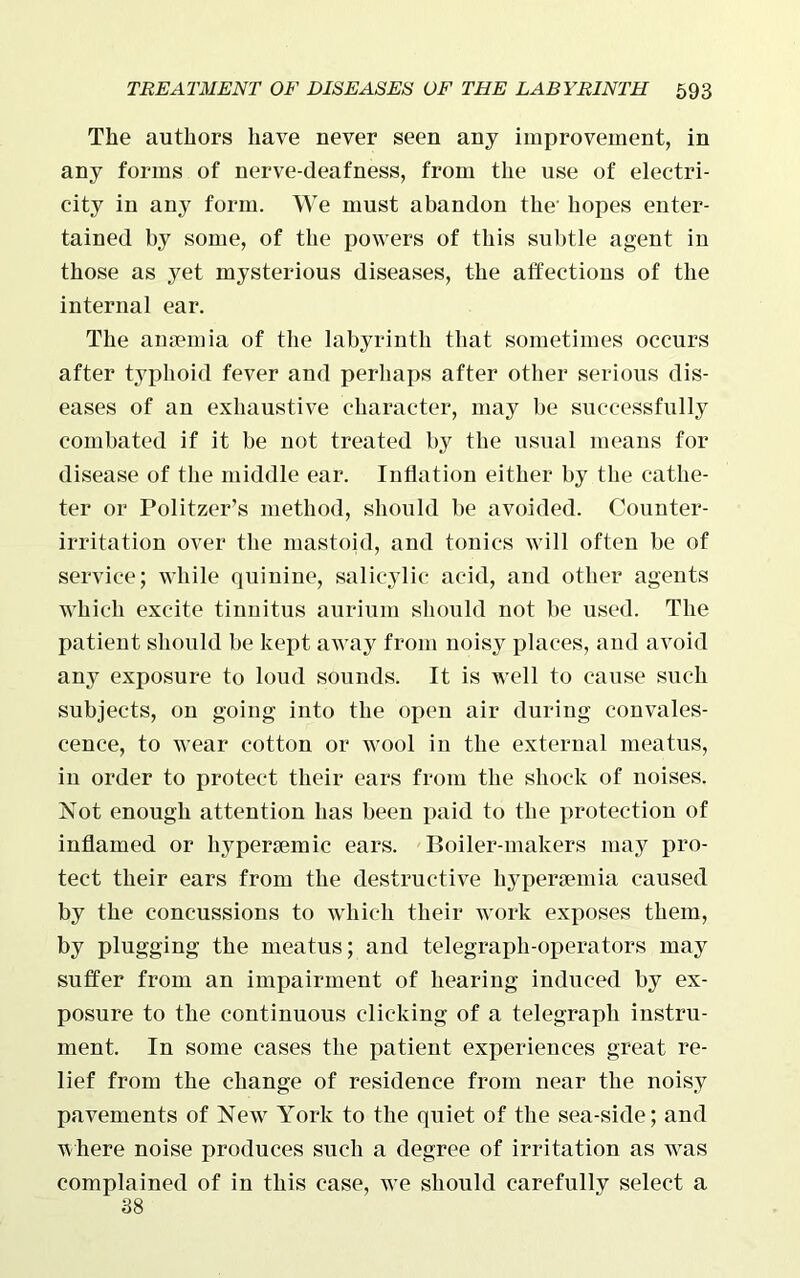 The authors have never seen any improvement, in any forms of nerve-deafness, from the use of electri- city in any form. We must abandon the' hopes enter- tained by some, of the powers of this subtle agent in those as yet mysterious diseases, the affections of the internal ear. The anaemia of the labyrinth that sometimes occurs after typhoid fever and perhaps after other serious dis- eases of an exhaustive character, may be successfully combated if it be not treated by the usual means for disease of the middle ear. Inflation either by the cathe- ter or Politzer’s method, should be avoided. Counter- irritation over the mastoid, and tonics will often be of service; while quinine, salicylic acid, and other agents which excite tinnitus aurium should not be used. The patient should be kept away from noisy places, and avoid any exposure to loud sounds. It is well to cause such subjects, on going into the open air during convales- cence, to wear cotton or wool in the external meatus, in order to protect their ears from the shock of noises. Not enough attention has been paid to the protection of inflamed or liypertemic ears. Boiler-makers may pro- tect their ears from the destructive hypersemia caused by the concussions to which their work exposes them, by plugging the meatus; and telegraph-operators may suffer from an impairment of hearing induced by ex- posure to the continuous clicking of a telegraph instru- ment. In some cases the patient experiences great re- lief from the change of residence from near the noisy pavements of New York to the quiet of the sea-side; and where noise produces such a degree of irritation as was complained of in this case, we should carefully select a 38