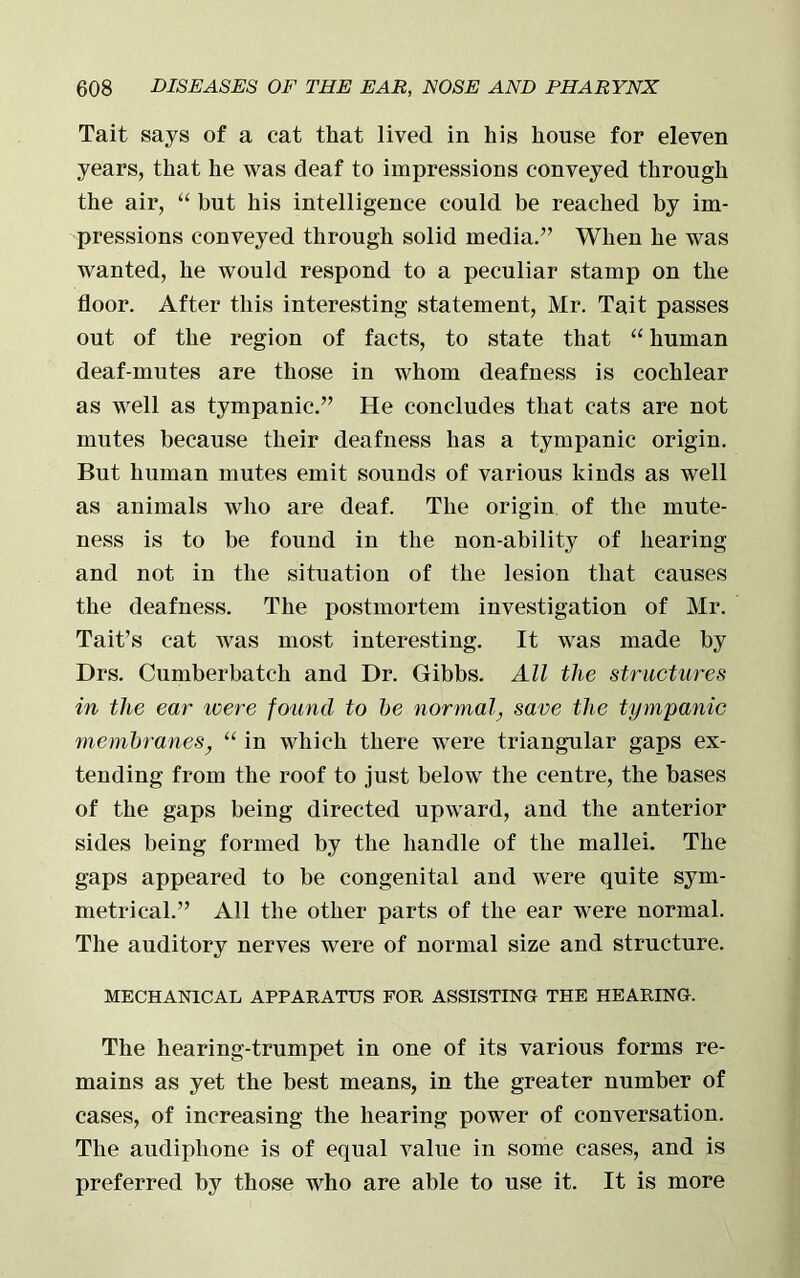 Tait says of a cat that lived in his house for eleven years, that he was deaf to impressions conveyed through the air, “ but his intelligence could be reached by im- pressions conveyed through solid media.” When he was wanted, he would respond to a peculiar stamp on the floor. After this interesting statement, Mr. Tait passes out of the region of facts, to state that “ human deaf-mutes are those in whom deafness is cochlear as well as tympanic.” He concludes that cats are not mutes because their deafness has a tympanic origin. But human mutes emit sounds of various kinds as well as animals who are deaf. The origin of the mute- ness is to be found in the non-ability of hearing and not in the situation of the lesion that causes the deafness. The postmortem investigation of Mr. Tait’s cat was most interesting. It was made by Drs. Cumber batch and Dr. Gibbs. All the structures in the ear were found to be normal, save the tympanic membranes, “ in which there were triangular gaps ex- tending from the roof to just below the centre, the bases of the gaps being directed upward, and the anterior sides being formed by the handle of the mallei. The gaps appeared to be congenital and were quite sym- metrical.” All the other parts of the ear were normal. The auditory nerves were of normal size and structure. MECHANICAL APPARATUS FOR ASSISTING THE HEARING. The hearing-trumpet in one of its various forms re- mains as yet the best means, in the greater number of cases, of increasing the hearing power of conversation. The audiphone is of equal value in some cases, and is preferred by those who are able to use it. It is more