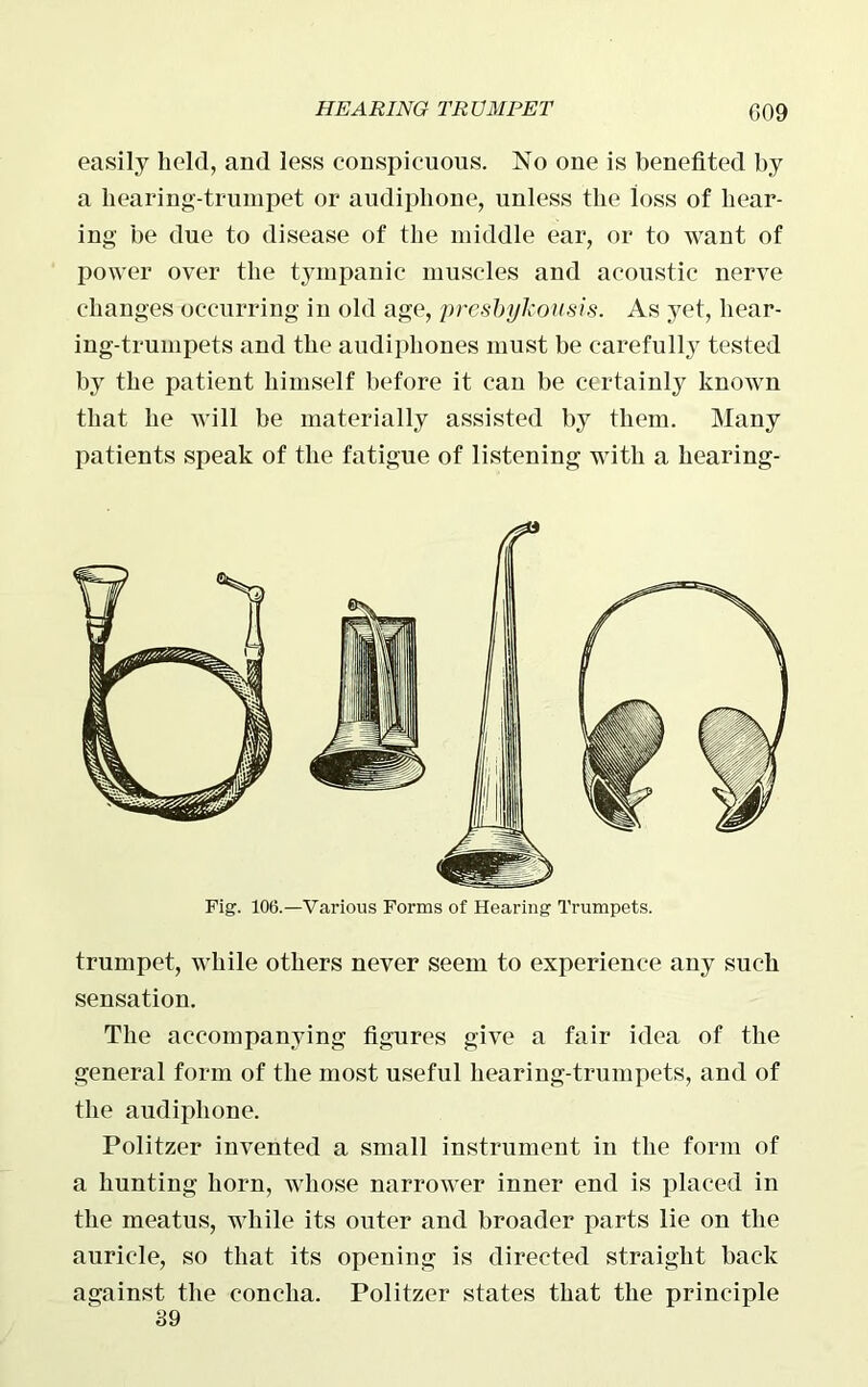 easily held, and less conspicuous. No one is benefited by a hearing-trumpet or audiphone, unless the loss of hear- ing be due to disease of the middle ear, or to want of power over the tympanic muscles and acoustic nerve changes occurring in old age, presbylcousis. As yet, hear- ing-trumpets and the audiphones must be carefully tested by the patient himself before it can be certainly known that he will be materially assisted by them. Many patients speak of the fatigue of listening with a hearing- Fig. 106.—Various Forms of Hearing Trumpets. trumpet, while others never seem to experience any such sensation. The accompanying figures give a fair idea of the general form of the most useful hearing-trumpets, and of the audiphone. Politzer invented a small instrument in the form of a hunting horn, whose narrower inner end is placed in the meatus, while its outer and broader parts lie on the auricle, so that its opening is directed straight back against the concha. Politzer states that the principle 39