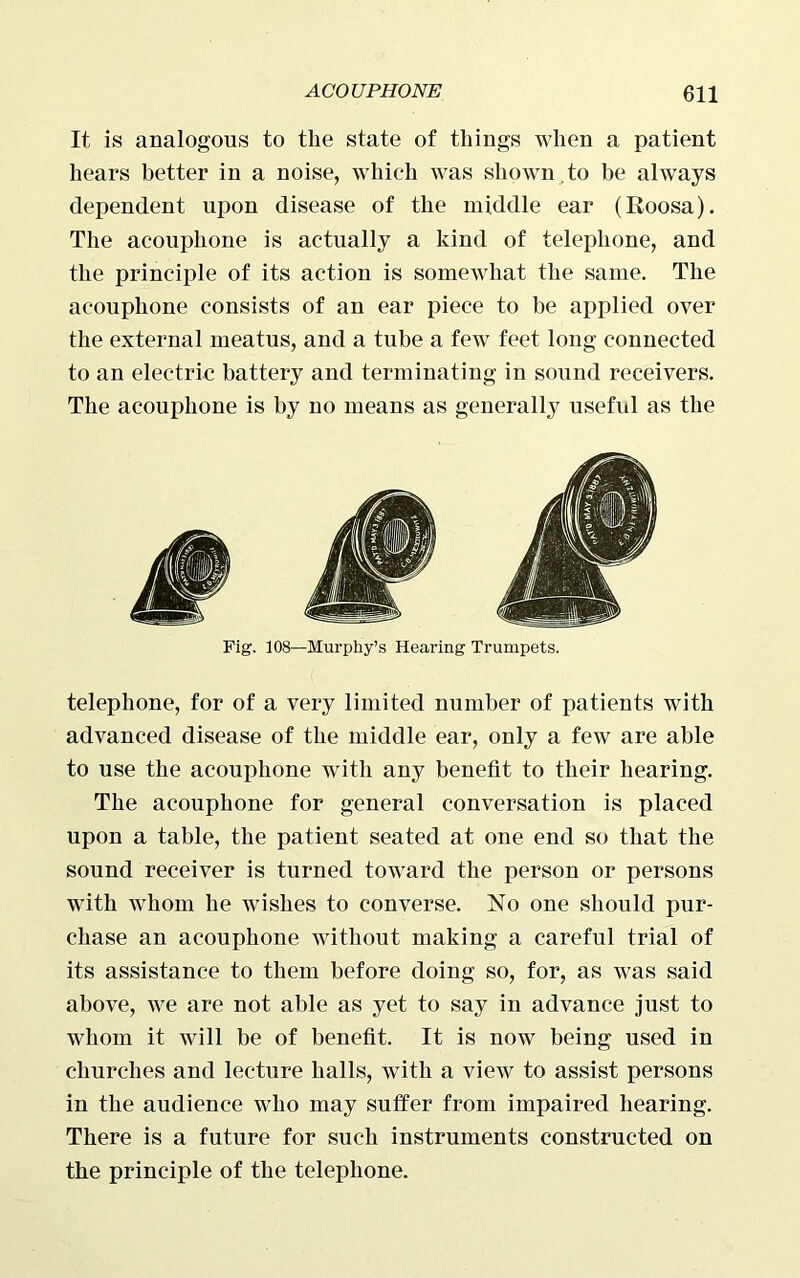 It is analogous to the state of things when a patient hears better in a noise, which was shown .to be always dependent upon disease of the middle ear (Roosa). The acouphone is actually a kind of telephone, and the principle of its action is somewhat the same. The acouphone consists of an ear piece to be applied over the external meatus, and a tube a few feet long connected to an electric battery and terminating in sound receivers. The acouphone is by no means as generally useful as the Fig. 108—Murphy’s Hearing Trumpets. telephone, for of a very limited number of patients with advanced disease of the middle ear, only a few are able to use the acouphone with any benefit to their hearing. The acouphone for general conversation is placed upon a table, the patient seated at one end so that the sound receiver is turned toward the person or persons with whom he wishes to converse. No one should pur- chase an acouphone without making a careful trial of its assistance to them before doing so, for, as was said above, we are not able as yet to say in advance just to whom it will be of benefit. It is now being used in churches and lecture halls, with a view to assist persons in the audience who may suffer from impaired hearing. There is a future for such instruments constructed on the principle of the telephone.