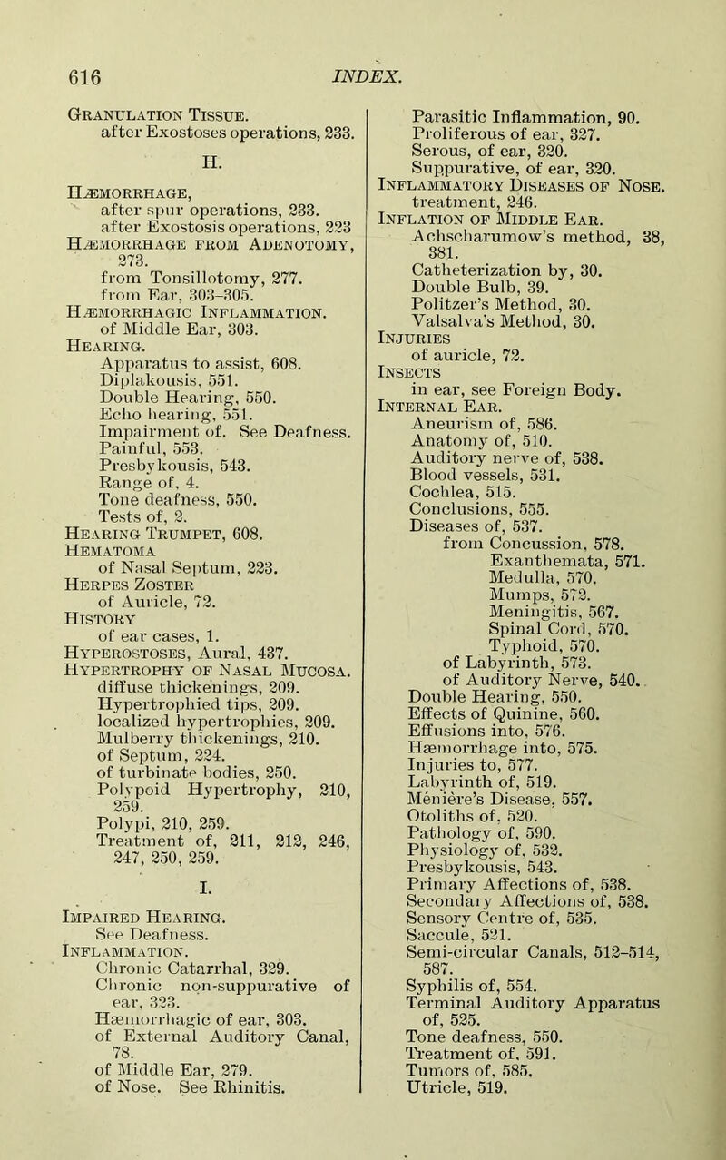 Granulation Tissue. after Exostoses operations, 233. H. Haemorrhage, after spur operations, 233. after Exostosis operations, 223 Hemorrhage from Adenotomy, 273. from Tonsillotomy, 277. from Ear, 303-305. Hemorrhagic Inflammation. of Middle Ear, 303. Hearing. Apparatus to assist, 608. Diplakousis, 551. Double Hearing, 550. Echo hearing, 551. Impairment of. See Deafness. Painful, 553. Presbvkousis, 543. Range of, 4. Tone deafness, 550. Tests of, 2. Hearing Trumpet, 608. Hematoma of Nasal Septum, 223. Herpes Zoster of Auricle, 72. History of ear cases, 1. Hyperostoses, Aural, 437. Hypertrophy of Nasal Mucosa. diffuse thickenings, 209. Hypertrophied tips, 209. localized hypertrophies, 209. Mulberry tliickenings, 210. of Septum, 224. of turbinate bodies, 250. Polypoid Hypertrophy, 210, 259. Polypi, 210, 259. Treatment of, 211, 212, 246, 247, 250, 259. I. Impaired Hearing. See Deafness. Inflammation. Chronic Catarrhal, 329. Chronic non-suppurative of ear, 323. Haemorrhagic of ear, 303. of External Auditory Canal, of Middle Ear, 279. of Nose. See Rhinitis. Parasitic Inflammation, 90. Proliferous of ear, 327. Serous, of ear, 320. Suppurative, of ear, 320. Inflammatory Diseases of Nose. treatment, 246. Inflation of Middle Ear. Achscharumow’s method, 38, 381. Catheterization by, 30. Double Bulb, 39. Politzer’s Method, 30. Valsalva’s Method, 30. Injuries of auricle, 72. Insects in ear, see Foreign Body. Internal Ear. Aneurism of, 586. Anatomy of, 510. Auditory nerve of, 538. Blood vessels, 531. Cochlea, 515. Conclusions, 555. Diseases of, 537. from Concussion, 578. Exanthemata, 571. Medulla, 570. Mumps, 572. Meningitis, 567. Spinal Cord, 570. Typhoid, 570. of Labyrinth, 573. of Auditory Nerve, 540. Double Hearing, 550. Effects of Quinine, 560. Effusions into, 576. Haemorrhage into, 575. Injuries to, 577. Labyrinth of, 519. Meniere’s Disease, 557. Otoliths of, 520. Pathology of, 590. Physiology of, 532. Presbykousis, 543. Primary Affections of, 538. Secondary Affections of, 538. Sensory Centre of, 535. Saccule, 521. Semi-circular Canals, 512-514, 587. Syphilis of, 554. Terminal Auditory Apparatus of, 525. Tone deafness, 550. Treatment of, 591. Tumors of, 585. Utricle, 519.
