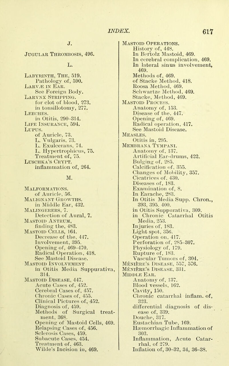 j. Jugular Thrombosis, 496. L. Labyrinth, The, 519. Pathology of, 590. Larvae in Ear. See Foreign Body. Larynx Stripping. for clot of blood, 273. in tonsillotomy, 277. Leeches. in Otitis, 290-314. Life Insurance, 594. Lupus. of Auricle, 73. L. Vulgaris, 73. L. Exulcerans, 74. L. Hypertrophicus, 75. Treatment of, 75. Luschka's Crypt. inflammation of, 264. M. Malformations. of Auricle, 56. Malignant Growths. in Middle Ear, 432. Malingerers, 7. Detection of Aural, 7. Mastoid Antrum, finding the, 483. Mastoid Cells, 164. Decrease of the, 447. Involvement, 395. Opening of, 469-470. Radical Operation, 418. See Mastoid Disease. Mastoid Involvement in Otitis Media Suppurativa, 314. Mastoid Disease, 447. Acute Cases of, 452. Cerebral Cases of, 457. Chronic Cases of, 455. Clinical Pictures of, 452. Diagnosis of, 459. Methods of Surgical treat- ment, 368. Opening of Mastoid Cells, 469. Relapsing Cases of, 456. Sclerosis Cases, 459. Subacute Cases. 454. Treatment of, 463. Wilde's Incision in, 469. Mastoid Operations. History of, 448. In Bertolz Mastoid, 469. In cerebral complication, 469. In lateral sinus involvement, 469. Methods of, 469. of Stacke Method, 418. Roosa Method, 469. Schwartze Method, 469. Stacke, Method, 469. Mastoid Process. Anatomy of, 153. Disease of the, 447. Opening of, 469. Radical operation, 417. See Mastoid Disease. Measles. Otitis in, 295. Membrana Tympani. Anatomy of, 137. Artificial Ear-drums, 422. Bulging of, 285. Calcification of, 355. Changes of Mobility, 357. Cicatrices of. 430. Diseases of, 183. Examination of, 8. In Earache, 283. In Otitis Media Supp. Chron., 393, 395. 400. in Otitis Suppurativa, 309. in Chronic Catarrhal Otitis Media, 253. Injuries of, 183. Light spot, 356. Operation on. 417. Perforation of, 285-307. Physiology of, 179. Rupture of, 183. Vascular Tumors of, 304. Meniere's Disease, 557, 576. MeniiSre’s Disease, 331. Middle Ear. Anatomy of, 137. Blood vessels, 162. Cavity, 150. Chronic catarrhal inflam, of, 323. differential diagnosis of dis- ease of, 339. Douche, 317. Eustachian Tube, 169. Haemorrhagic Inflammation of 303. Inflammation, Acute Catar- rhal, of 279. Inflation of, 30-32, 34, 36-38.