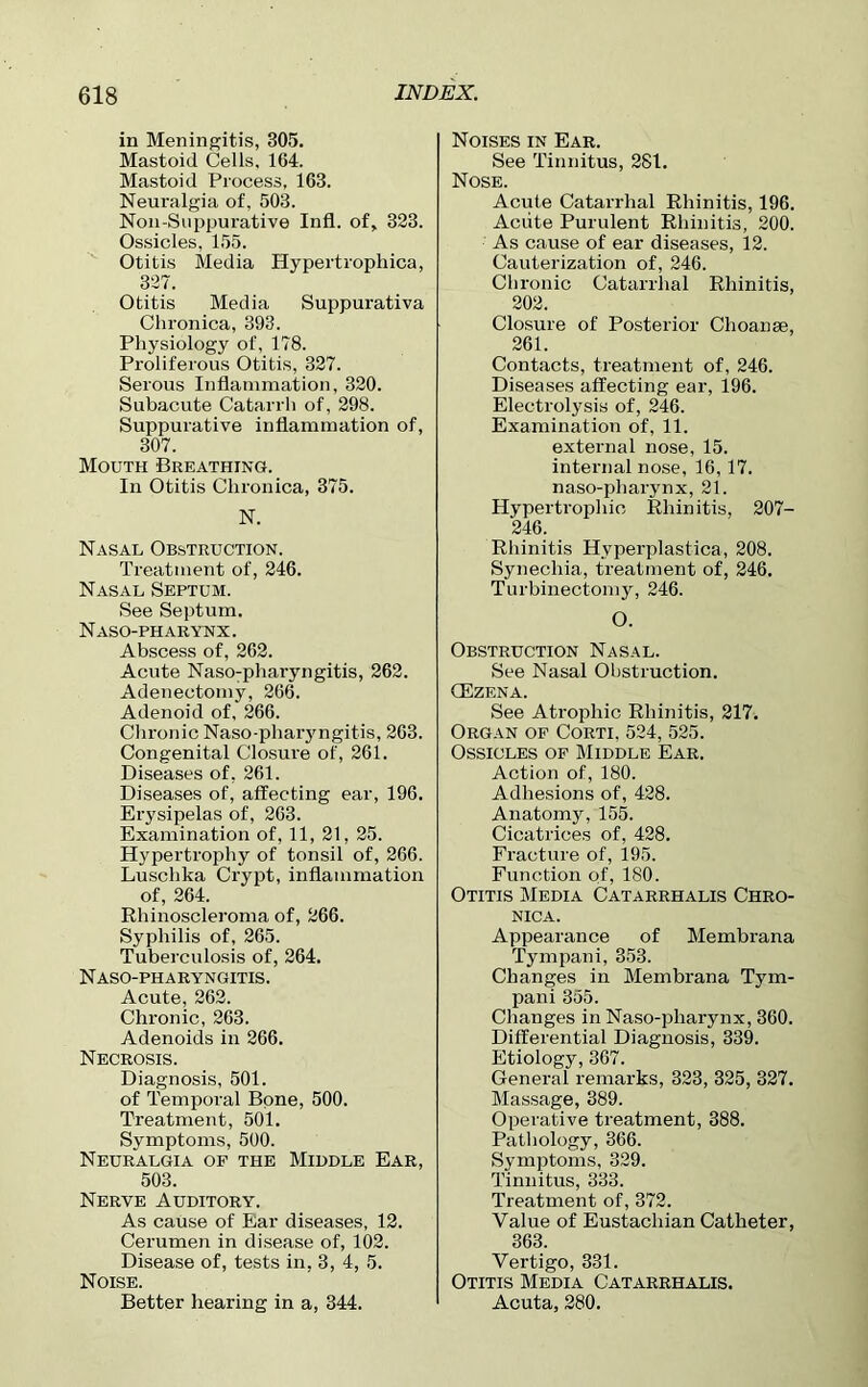 in Meningitis, 305. Mastoid Cells, 164. Mastoid Process, 163. Neuralgia of, 503. Non-Snppurative Infl. of, 323. Ossicles, 155. Otitis Media Hypertrophica, 327. Otitis Media Suppurativa Chronica, 393. Physiology of, 178. Proliferous Otitis, 327. Serous Inflammation, 320. Subacute Catarrh of, 298. Suppurative inflammation of, 307. Mouth Breathing. In Otitis Chronica, 375. N. Nasal Obstruction. Treatment of, 246. Nasal Septum. See Septum. Naso-pharynx. Abscess of, 262. Acute Nasopharyngitis, 262. Adenectomy, 266. Adenoid of, 266. Chronic Naso-pharyngitis, 263. Congenital Closure of, 261. Diseases of, 261. Diseases of, affecting ear, 196. Erysipelas of, 263. Examination of, 11, 21, 25. Hypertrophy of tonsil of, 266. Luschka Crypt, inflammation of, 264. Rhinoscleroma of, 266. Syphilis of, 265. Tuberculosis of, 264. N ASO-PH A RYNGITIS. Acute, 262. Chronic, 263. Adenoids in 266. Necrosis. Diagnosis, 501. of Temporal Bone, 500. Treatment, 501. Symptoms, 500. Neuralgia of the Middle Ear, 503. Nerve Auditory. As cause of Ear diseases, 12. Cerumen in disease of, 102. Disease of, tests in, 3, 4, 5. Noise. Better hearing in a, 344. Noises in Ear. See Tinnitus, 281. Nose. Acute Catarrhal Rhinitis, 196. Aciite Purulent Rhinitis, 200. As cause of ear diseases, 12. Cauterization of, 246. Chronic Catarrhal Rhinitis, 202. Closure of Posterior Choanse, 261. Contacts, treatment of, 246. Diseases affecting ear, 196. Electrolysis of, 246. Examination of, 11. external nose, 15. internal nose, 16, 17. naso-pharynx, 21. Hypertrophic Rhinitis, 207- 246. Rhinitis Hyperplastica, 208. Synechia, treatment of, 246. Turbinectomy, 246. O. Obstruction Nasal. See Nasal Obstruction. CEzena. See Atrophic Rhinitis, 217. Organ of Corti, 524, 525. Ossicles of Middle Ear. Action of, 180. Adhesions of, 428. Anatomy, 155. Cicatrices of, 428. Fracture of, 195. Function of, 180. Otitis Media Catarrhalis Chro- nica. Appearance of Membrana Tympani, 353. Changes in Membrana Tym- pani 355. Changes in Naso-pharynx, 360. Differential Diagnosis, 339. Etiology, 367. General remarks, 323, 325, 327. Massage, 389. Operative treatment, 388. Pathology, 366. Symptoms, 329. Tinnitus, 333. Treatment of, 372. Value of Eustachian Catheter, 363. Vertigo, 331. Otitis Media Catarrhalis. Acuta, 280.
