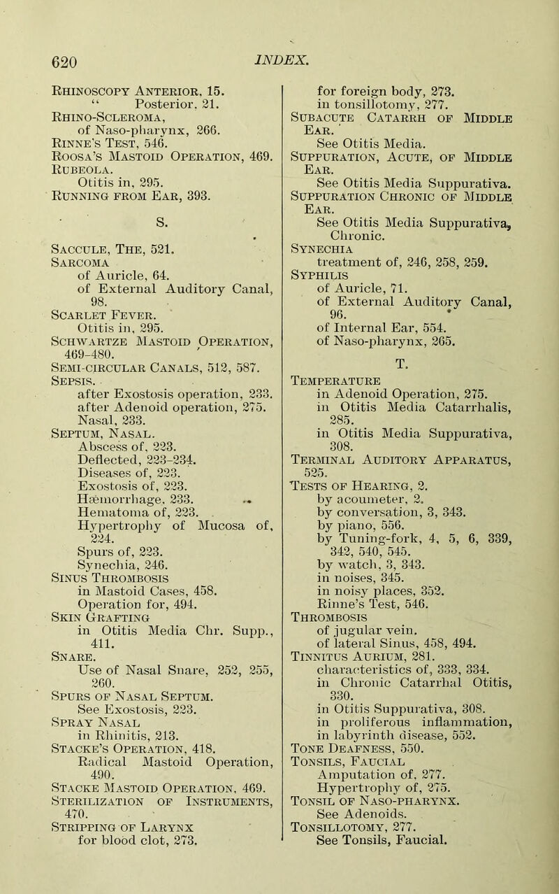 Rhinoscopy Anterior. 15. “ Posterior. 21. Rhino-Scleroma , of Naso-pharynx, 266. Rinne's Test, 546. Roosa’s Mastoid Operation, 469. Rubeola. Otitis in, 295. Running from Ear, 393. S. Saccule, The, 521. Sarcoma of Auricle, 64. of External Auditory Canal, 98. Scarlet Fever. Otitis in, 295. Schwartze Mastoid Operation, 469-480. Semi-circular Canals, 512, 587. Sepsis. after Exostosis operation, 233. after Adenoid operation, 275. Nasal, 233. Septum, Nasal. Abscess of. 223. Deflected, 223-234. Diseases of, 223. Exostosis of, 223. Haemorrhage. 233. Hematoma of, 223. Hypertrophy of Mucosa of, 224. Spurs of, 223. Synechia, 246. Sinus Thrombosis in Mastoid Cases, 458. Operation for, 494. Skin Grafting in Otitis Media Chr. Supp., 411. Snare. Use of Nasal Snare. 252, 255, 260. Spurs of Nasal Septum. See Exostosis, 223. Spray Nasal in Rhinitis, 213. Stacke’s Operation, 418. Radical Mastoid Operation, 490. Stacke Mastoid Operation, 469. Sterilization of Instruments, 470. Stripping of Larynx for blood clot, 273. for foreign body, 273. in tonsillotomy, 277. Subacute Catarrh of Middle Ear. ‘ See Otitis Media. Suppuration, Acute, of Middle Ear. See Otitis Media Suppurativa. Suppuration Chronic of Middle Ear. See Otitis Media Suppurativa, Chronic. Synechia treatment of, 246, 258, 259. Syphilis of Auricle, 71. of External Auditory Canal, 96. of Internal Ear, 554. of Naso-pharynx, 265. T. Temperature in Adenoid Operation, 275. in Otitis Media Catarrhalis, 285. in Otitis Media Suppurativa, 308. Terminal Auditory Apparatus, 525. Tests of Hearing, 2. by acoumeter, 2. by conversation, 3, 343. by piano, 556. by Tuning-fork, 4, 5, 6, 339, 342, 540, 545. by watch, 3, 343. in noises, 345. in noisy places, 352. Rinne’s Test, 546. Thrombosis of jugular vein, of lateral Sinus, 458, 494. Tinnitus Aurium, 281. characteristics of, 333, 334. in Chronic Catarrhal Otitis, 330. in Otitis Suppurativa, 308. in proliferous inflammation, in labyrinth disease, 552. Tone Deafness, 550. Tonsils, Faucial Amputation of, 277. Hypertrophy of, 275. Tonsil of Naso-pharynx. See Adenoids. Tonsillotomy, 277. See Tonsils, Faucial.