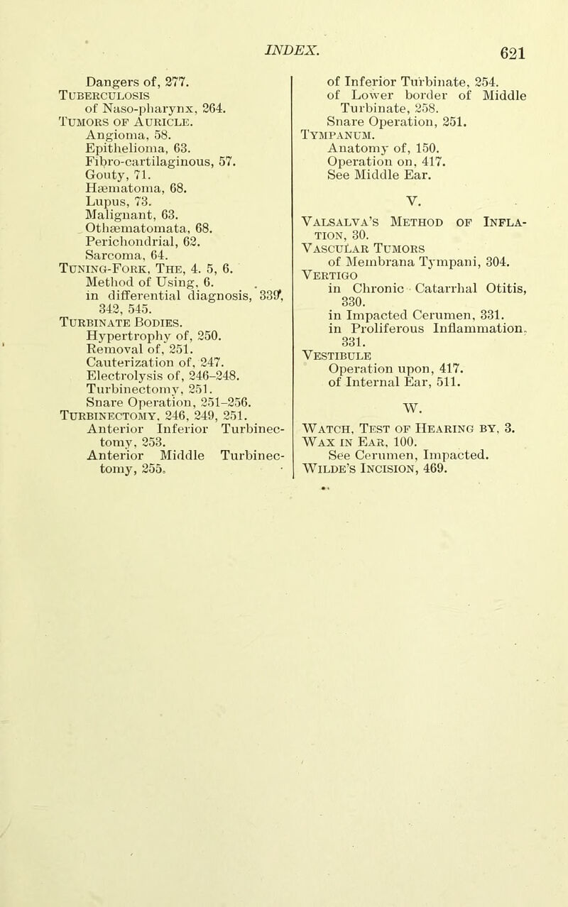 Dangers of, 277. Tuberculosis of Naso-pharynx, 2G4. Tumors of Auricle. Angioma, 58. Epithelioma, 63. Fibro-cartilaginous, 57. Gouty, 71. Hsematoma, 68. Lupus, 73. Malignant, 63. Othaematomata, 68. Perichondrial, 62. Sarcoma, 64. Tuning-Fork, The, 4. 5, 6. Method of Using, 6. in differential diagnosis, 33!f, 342, 545. Turbinate Bodies. Hypertrophy of, 250. Removal of, 251. Cauterization of. 247. Electrolysis of, 246-248. Turbinectomy, 251. Snare Operation, 251-256. Turbinectomy. 246, 249, 251. Anterior Inferior Turbinec- tomy, 253. Anterior Middle Turbinec- tomy, 255. of Inferior Turbinate, 254. of Lower border of Middle Turbinate, 258. Snare Operation, 251. Tympanum. Anatomy of, 150. Operation on, 417. See Middle Ear. V. Valsalva’s Method of Infla- tion, 30. Vascular Tumors of Membrana Tympani, 304. Vertigo in Chronic Catarrhal Otitis, 330. in Impacted Cerumen, 331. in Proliferous Inflammation. 331. Vestibule Operation upon, 417. of Internal Ear, 511. W. Watch, Test of Hearing by, 3. Wax in Ear. 100. See Cerumen, Impacted. Wilde’s Incision, 469.