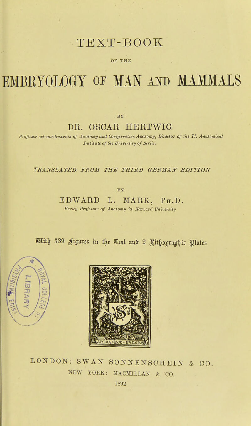 OF THE EMBEYOLOGY or MAN and MAMMALS BY DE. OSCAK HERTWia Professor extraordinarius of Anatomy and Comparative Anatomy, Director of the If. Anatomical Institute of the University of Berlin TRANSLATED FROM THE THIRD GERMAN EDITION BY EDWARD L. MARK, Ph.D. Hersey Professor of Anatomy in Harvard University Mif^ 339 ^iQixm in % auir 2 ^it^^ygrit^Mr f Istfs LONDON: SWAN SONNENSCHEIN & CO. NEW YORK: MACMILLAN & CO. 1892