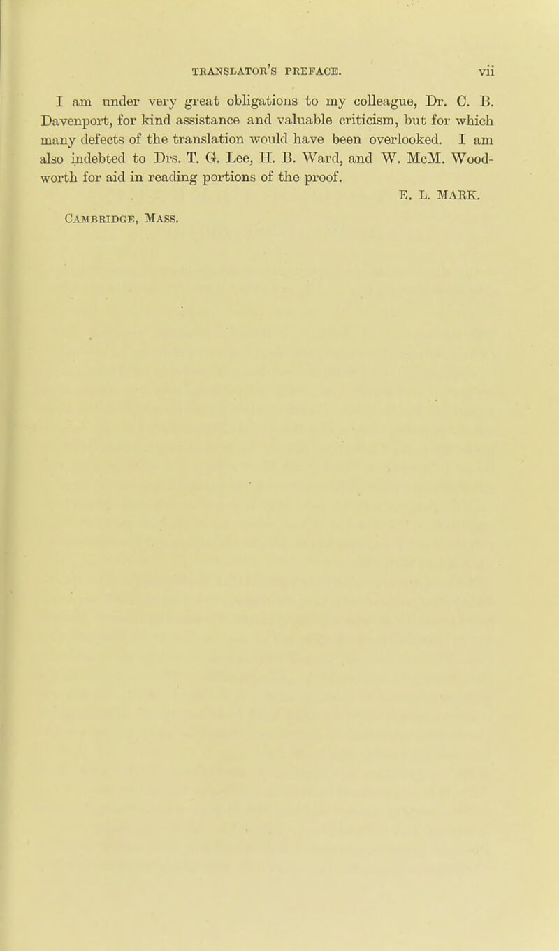 I am under vei'y great obligations to my colleague, Dr, C. B. Davenport, for kind assistance and valuable criticism, but for which many defects of the translation would have been overlooked. I am also indebted to Drs. T. G. Lee, H. B. Ward, and W. McM. Wood- worth for aid in reading portions of the proof. E. L. MAEK. Cambridge, Mass.