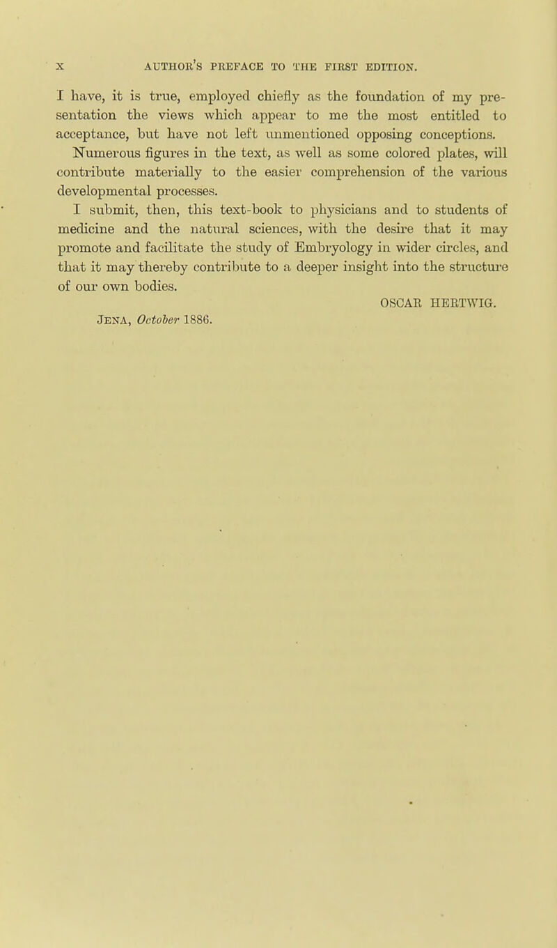 I have, it is true, employed chiefly as the foundation of my pre- sentation the views which appear to me the most entitled to acceptance, but have not left unmentioned opposing conceptions. Numerous figures in the text, as well as some colored plates, will contribute materially to the easier comprehension of the various developmental processes. I submit, then, this text-book to physicians and to students of medicine and the natural sciences, with the desire that it may promote and facilitate the study of Embryology in wider circles, and that it may thereby contribute to a deeper insight into the structui-e of our own bodies. OSCAE HERTWIG.