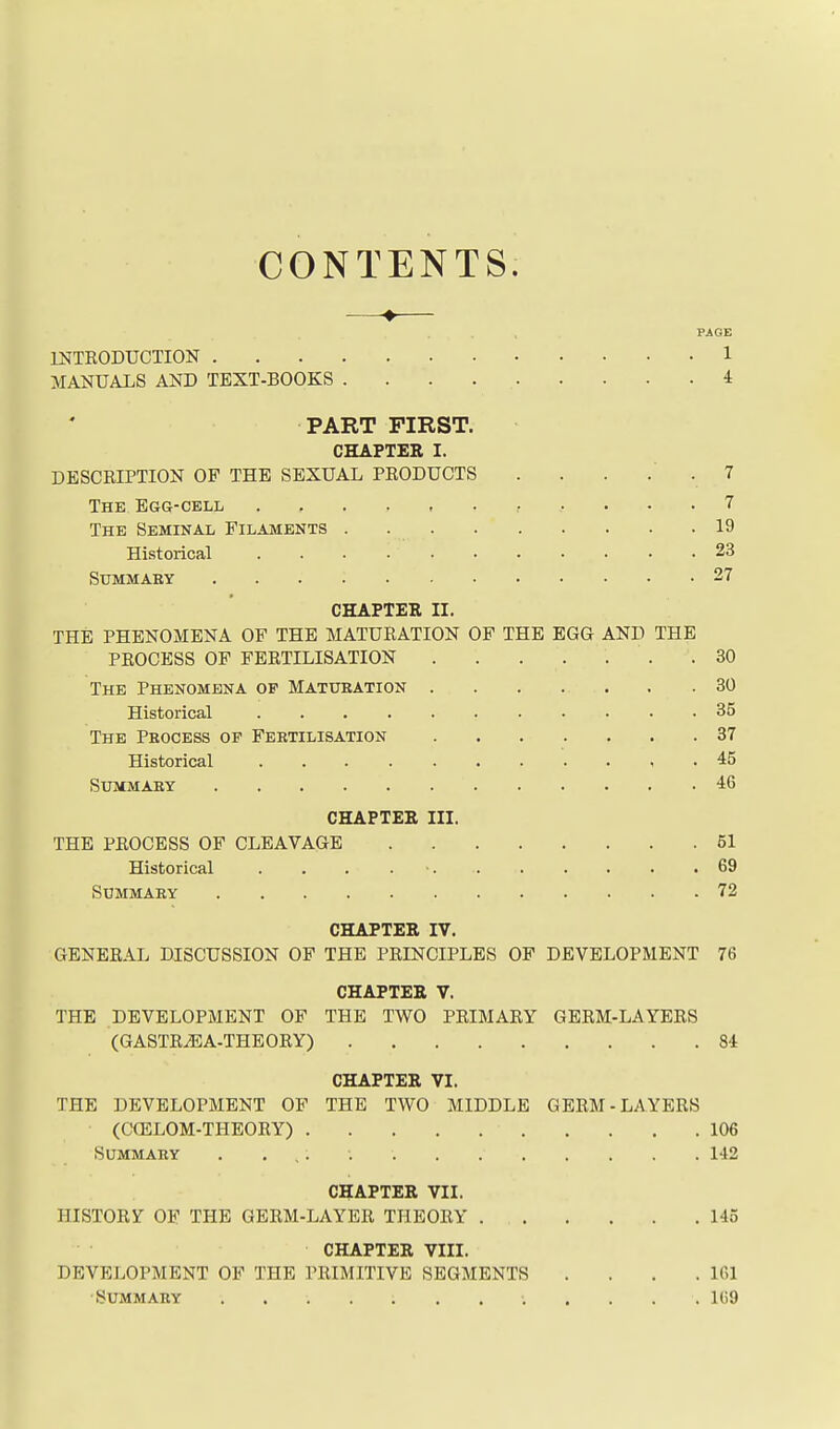 CONTENTS. —♦— PAGE INTRODUCTION 1 MANUALS AND TEXT-BOOKS 4 PART FIRST. CHAPTER I. DESCRIPTION OP THE SEXUAL PRODUCTS . . . . . 7 The Egg-cell 7 The Seminal Filaments 19 Historical 23 SUMMAKY 27 CHAPTER II. THE PHENOMENA OF THE MATURATION OF THE EGG AND THE PROCESS OF FERTILISATION . . . . . . .30 The Phenomena op Matubation . . . . . . .30 Historical 35 The Process or Fertilisation 37 Historical , , 45 Summary 46 CHAPTER III. THE PROCESS OF CLEAVAGE 51 Historical . . . . ■. 69 Summary 72 CHAPTER IV. GENERAL DISCUSSION OF THE PRINCIPLES OF DEVELOPMENT 76 CHAPTER V. THE DEVELOPMENT OF THE TWO PRIMARY GERM-LAYERS (GASTRiEA-THEORY) 84 CHAPTER VI. THE DEVELOPMENT OF THE TWO MIDDLE GERM-LAYERS (COSLOM-THEORY) 106 Summary 142 CHAPTER VII. HISTORY OF THE GERM-LAYER THEORY 145 CHAPTER VIII. DEVELOPMENT OF THE PRIMITIVE SEGMENTS . . . .161 Summary 169