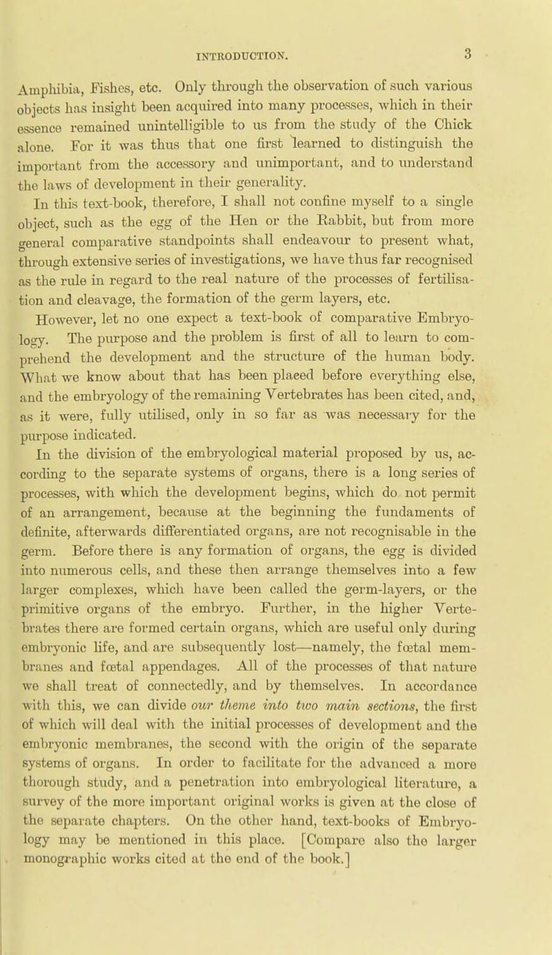 Amplubia, Fishes, etc. Only through the observation of such various objects has insight been acquired into many processes, which in their essence remained unintelligible to us from the study of the Chick alone. For it was thus that one first learned to distinguish the important from the accessory and unimportant, and to understand the laws of development in theii- generality. In this text-book, therefore, I shall not confine mj^self to a single object, such as the egg of the Hen or the Rabbit, but from more general comparative standpoints shall endeavour to present what, through extensive series of investigations, we have thus far recognised as the rule in regard to the real nature of the processes of fertilisa- tion and cleavage, the formation of the germ layers, etc. However, let no one expect a text-book of comparative Embryo- logy. The purpose and the problem is first of all to learn to com- prehend the development and the structure of the human body. What we know about that has been placed before ever3rthing else, and the embryology of the remaining Vertebrates has been cited, and, as it were, fully utilised, only in so far as was necessary for the purpose indicated. In the division of the embryological material proposed by us, ac- cording to the separate systems of organs, there is a long series of processes, with which the development begins, which do not permit of an arrangement, because at the beginning the fundaments of definite, afterwards differentiated organs, are not recognisable in the germ. Before there is any formation of organs, the egg is divided into numerous cells, and these then arrange themselves into a few larger complexes, which have been called the germ-layers, or the primitive organs of the embryo. Further, in the higher Verte- brates there are formed certain organs, which are useful only during embryonic life, and are subsequently lost—namely, the foetal mem- branes and foetal appendages. All of the processes of that nature we shall treat of connectedly, and by themselves. In accordance with this, we can divide our theme into two main sections, the first of which will deal with the initial processes of development and the embryonic membranes, the second with the oiigin of the separate systems of organs. In order to facilitate for the advanced a more tliorough study, and a penetration into embryological literature, a survey of the more important original worlcs is given at the close of the separate chapters. On the other hand, text-books of Embryo- logy may be mentioned in this place. [Compare also the larger monographic works cited at the end of tho book.]