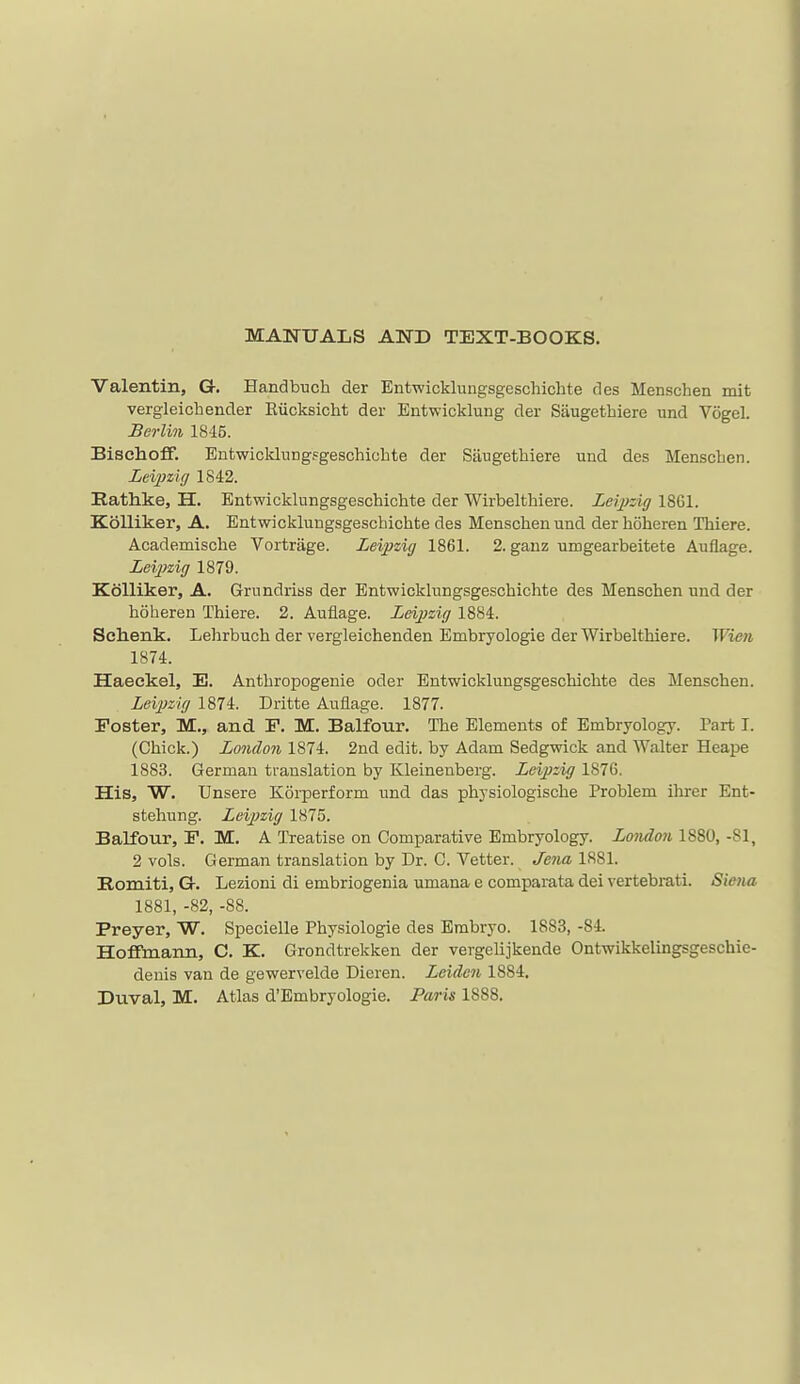 MANUALS AND TEXT-BOOKS. Valentin, G. Handbuch der Entwicklungsgeschichte des Menschen mit vergleichender Eiicksicht der Entwicklung der Saugethiere und Vogel. Berlin 1845. Bischoff. Entwicldnngfgeschicbte der Saugethiere und des Mensclien. Leipzig 1842. Rathke, H. Entwicklungsgeschichte der Wirbelthiere. Leijyzig 18G1. Kolliker, A. Entwicklungsgeschichte des Menschen und der hoheren Thiere. Academische Vortrage. Leipzig 1861. 2. gauz umgearbeitete Auliage. Leipzig 1879. KoUiker, A. Grundriss der Entwicklungsgeschichte des Menschen und der hoheren Thiere. 2. Auflage. Leipzig 1884. Sclienk. Lehrbuch der vergleichenden Embryologie der Wirbelthiere. Wien 1874. Haeckel, E. Anthropogenic oder Entwicklungsgeschichte des Menschen. Leipzig 1874. Dritte Auflage. 1877. Foster, M., and F. M. Balfour. The Elements of Embryology. Part T. (Chick.) London 1874. 2nd edit, by Adam Sedgwick and Walter Heape 1883. German translation by Kleinenberg. Leipzig 1876. His, W. Unsere Korperform und das physiologische Problem ihrer Ent- stehung. Leipzig 1875. Balfour, F. M. A Treatise on Comparative Embryology. London 1880, -81, 2 vols. German translation by Dr. C. Vetter. Jena 1881. Romiti, G-. Lezioni di embriogenia umana e comparata dei vertebrati. Siena 1881, -82, -88. Preyer, W. Specielle Physiologic des Embryo. 1883, -84. Hoffmann, C. K. Grondtrekken der vergelijkeude Ontwikkelingsgeschie- denis van de gewervelde Dieren. Leiden 1884, Duval, M. Atlas d'Embryologie. Pa/ris 1888.