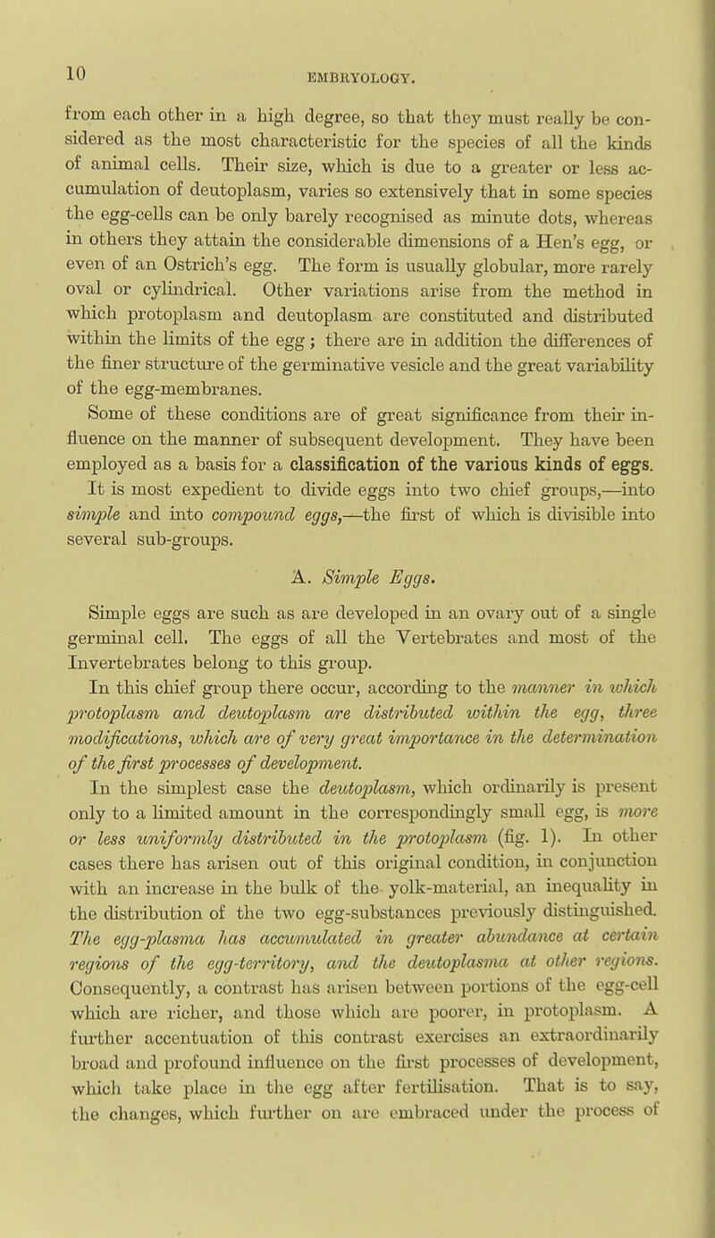 from each other in a high degree, so that thej' must really be con- sidered as the most characteristic for the species of all the kinds of animal cells. Their size, which is due to a greater or less ac- cumulation of deutoplasm, varies so extensively that in some species the egg-cells can be only barely recognised as minute dots, whereas in others they attain the considerable dimensions of a Hen's egg, or even of an Ostrich's egg. The form is usually globular, more rarely oval or cylindrical. Other variations arise from the method in which protoplasm and deutoplasm are constituted and distributed within the limits of the egg; there are in addition the differences of the finer structure of the germinative vesicle and the great variabihty of the egg-membranes. Some of these conditions are of great significance from their in- fluence on the manner of subsequent develoiDment. They have been employed as a basis for a classification of the various kinds of eggs. It is most expedient to divide eggs into two chief groups,—into simple and into compound eggs,—the first of which is divisible into several sub-groups. A. Simple Eggs. Simple eggs are such as are developed in an ovary out of a single germinal cell. The eggs of all the Vertebrates and most of the Invertebrates belong to this group. In this chief group there occur, according to the maimer in which protoplasm cmd deMtoplasm are distributed within the egg, three modifications, which are of very great importance in the determination of the first processes of development. In the simplest case the deutoplasm, which ordinarily is present only to a Hmited amount in the correspondingly small egg, is more or less uniformly distributed in the protoplasm (fig. 1). In other cases there has arisen out of this original condition, in conjunction with an increase in the bulk of the yolk-material, an inequahty in the distribution of the two egg-substances previously distinguished. The egg-plasma has accumulated in greater abundance at certain regions of the egg-territory, and the deutoplasma at other regions. Consequently, a contrast has arisen between portions of the egg-cell which are richer, and those which are poorer, in protoplasm. A fm-ther accentuation of this contrast exercises an extraordinarily broad and profound influence on the fii'st processes of development, which take place in the egg after fertilisation. That is to say, the changes, which fm-ther on are embraced under the process of