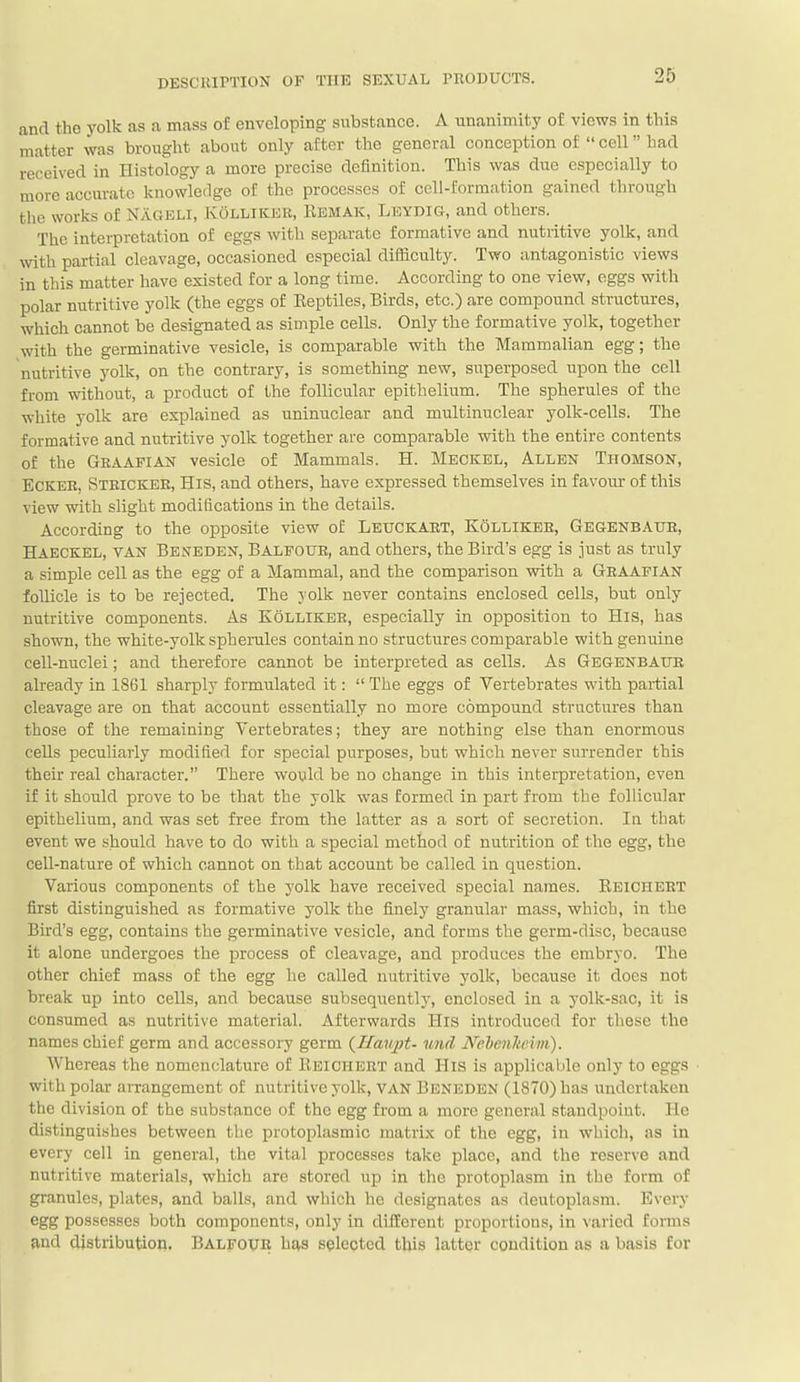 and the yolk as a mass of enveloping substance. A unanimity of views in this matter was brought about only after the general conception of  cell had received in Histology a more precise definition. This was due especially to more accurate knowledge of the processes of cell-formation gained through the works of Nagkli, Kolliker, Eemak, Leydig, and others. The interpretation of eggs witli separate formative and nutritive yolk, and with partial cleavage, occasioned especial difficulty. Two antagonistic views in this matter have existed for a long time. According to one view, eggs with polar nutritive yolk (the eggs of Eeptiles, Birds, etc.) are compound structures, which cannot be designated as simple cells. Only the formative yolk, together with the germinative vesicle, is comparable with the Mammalian egg; the nutritive yolk, on the contrary, is something new, superposed upon the cell from without, a product of the follicular epithelium. The spherules of the white yolk are explained as uninuclear and multinuclear yolk-cells. The formative and nutritive yolk together are comparable with the entire contents of the Geaafian vesicle of Mammals. H. Meckel, Allen Thomson, ECKER, Steicker, His, and others, have expressed themselves in favour of this view with slight modifications in the details. According to the opposite view of Leuckart, Kolliker, Gegenbaur, Haeckel, van Beneden, Balfour, and others, the Bird's egg is just as truly a simple cell as the egg of a Mammal, and the comparison with a Graafian follicle is to be rejected. The yolk never contains enclosed cells, but only nutritive components. As Kolliker, especially in opposition to His, has shown, the white-yolk spherules contain no structures comparable with genuine cell-nuclei; and therefore cannot be interpreted as cells. As Gegenbaur already in 1861 sharply formulated it:  The eggs of Vertebrates with partial cleavage are on that account essentially no more compound structures than those of the remaining Vertebrates; they are nothing else than enormous cells peculiarly modified for special purposes, but which never surrender this their real character. There would be no change in this interpretation, even if it should prove to be that the yolk was formed in part from the follicular epithelium, and was set free from the latter as a sort of secretion. In that event we should have to do with a special method of nutrition of the egg, the cell-nature of which cannot on that account be called in question. Various components of the yolk have received special names. Eeiciiert first distinguished as formative yolk the finely granular mass, which, in the Bird's egg, contains the germinative vesicle, and forms the germ-disc, because it alone undergoes the process of cleavage, and produces the embryo. The other chief mass of the egg he called nutritive yolk, because it does not break up into cells, and because subsequently, enclosed in a yolk-sac, it is consumed as nutritive material. Afterwards His introduced for these the names chief germ and accessory germ {Iiau])t- tmd Neheiiltcini). Whereas the nomenclature of IIeichert and His is applicable only to eggs with polar arrangement of nutritive yolk, VAN Benbden (1870) has undertaken the division of the substance of the egg from a more general standpoint. He distinguishes between the protoplasmic matrix of the egg, in which, as in every cell in general, the vital processes take place, and the reserve and nutritive materials, which are stored up in the protoplasm in the form of granules, plates, and balls, and which he designates as deutoplasm. Every egg possesses both components, only in diHerent proportions, in varied forms and distribution. Balfoue has selected this latter condition as a basis for