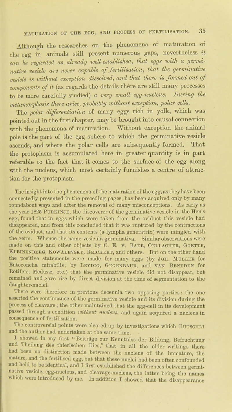 Although the researches on the phenomena of maturation of the egg in animals still present numerous gaps, nevertheless it can be regarded as already loell-estahlished, that eggs with a germi- native vesicle are never capable of fertilisation, that the germinative vesicle is without exception dissolved, and that there is formed out of components of it (as regards the details th6re are still many processes to be more carefully studied) a very small egg-nucleus. During the metamorphosis there arise, probably loithout exception, polar cells. The polar differentiation of many eggs rich in yolk, which was pointed out in the first chapter, may be brought into causal connection with the phenomena of matiu-ation. Without exception the animal pole is the part of the egg-sphere to which the germinative vesicle ascends, and where the polar cells are subsequently formed. That the protoplasm is accumulated here in greater quantity is in part referable to the fact that it comes to the surface of the egg along with the nuclevis, which most certainly furnishes a centre of attrac- tion for the protoplasm. The insight into the phenomena of the maturation of the egg, as they have been connectedly presented in the preceding pages, has been acquired only by many roundabout ways and after the removal of many misconceptions. As early as the year 1825 PURKINJE, the discoverer of the germinative vesicle in the Hen's egg, found that in eggs which were taken from the oviduct this vesicle had disappeared, and from this concluded that it was ruptured by the contractions of the oviduct, and that its contents (a lympha generatrix) were mingled with the germ. Whence the name vesicula germinativa. Similar observations were made on this and other objects by C. E. v. Baer, Oellachee, Goette, Kleinenbeeg, Kowalevsky, Ebicheet, and others. But on the other hand the positive statements were made for many eggs (by JOH. Mullee for Entoconcha mirabilis; by Leydig, Gbgenbaue, and VAN Benbden for Eotifers, MedusEe, etc.) that the germinative vesicle did not disappear, but remained and gave rise by direct division at the time of segmentation to the daughter-nuclei. There were therefore in previous decennia two opposing parties: the one asserted the continuance of the germinative vesicle and its division during the process of cleavage; the other maintained that the egg-cell in its development passed through a condition without mocleus, and again acquired a nucleus in consequence of fertilisation. The controversial points were cleared up by investigations which BCtsohli and the author had undertaken at the same time. I showed in my first  Beitriige zur Kcnntniss der Bildung, Befruchtung und Theilung des thierischen Eies, that in all the older writings there had been no distinction made between the nucleus of the imm.ature, the mature, and the fertilised egg, but that these nuclei had been often confounded and held to be identical, and I lirst estabHshed the differences between germi- native vesicle, egg-nucleus, and cleavage-nucleus, the latter being the names which were introduced by me. In addition I showed that the disappearance