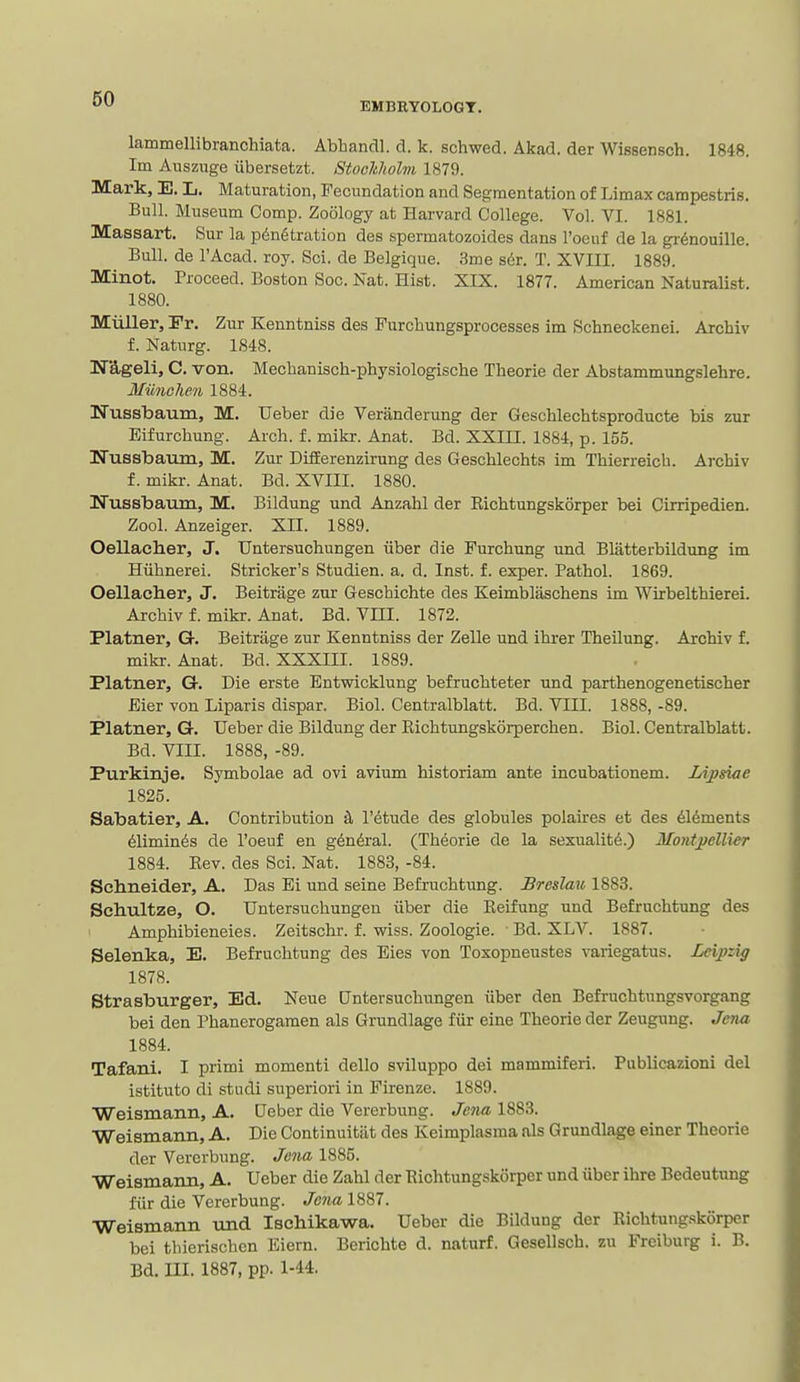 60 EMBRYOLOGT. lammellibranchiata. Abhandl. d. k. schwed. Akad. der Wissensch. 1848. Im Aiiszuge iibersetzt. Stoohholm 1879. Mark, E. L. Maturation, Fecundation and Segmentation of Limax campestris. Bull. Museum Comp. Zoology at Harvard College. Vol. VI. 1881. Massart. Sur la p6n6tration des spermatozoides dans Toeiif de la gr^nouille. Bull, de I'Acad. roy. Sci. de Belgique. 3me s6r. T. XVIII. 1889. Minot. Proceed. Boston Soc. Nat. Hist. XIX. 1877. American Naturalist. 1880. Miiller, Fr. Zur Kenntniss des Furchungsprocesses im Schneckenei. Archiv f. Naturg. 1848. Wageli, C. von. Mechanisch-physiologische Theorie der Abstammungslehre. Miinohen 1884. Nussbaum, M. Ueber die Veranderung der Geschlechtsproducte bis zur Eifurchung. Arch. f. mikr. Anat. Bd. XXIII. 1884, p. 155. Ifussbaum, M. Zur DtEEerenzirung des Geschlechts im Thierreich. Archiv f. mikr. Anat. Bd. XVIII. 1880. Ifussbaiiin, M. Bildung und Anzahl der Eichtungskorper bei Cirripedien. Zool. Anzeiger. XII. 1889. Oellaclier, J. TJntersuchungen iiber die Furchung und Blatterbildung im Hiihnerei. Strieker's Studien. a. d. Inst. f. exper. Pathol. 1869. Oellaclier, J. Beitrage zur Geschichte des Keimblsischens im Wirbelthierei. Archiv f. mikr. Anat. Bd. Vm. 1872. Plainer, G. Beitrage zur Kenntniss der Zelle und ihrer Theilung. Archiv f. mikr. Anat. Bd. XXXIII. 1889. Platner, Qt. Die erste Entwicklung befruchteter und parthenogenetischer Eier von Liparis dispar. Biol. Gentralblatt. Bd. VIII. 1888, -89. Platner, G. Ueber die Bildung der Eichtungskorperchen. Biol. Gentralblatt. Bd. VIII. 1888, -89. Purkinje. Symbolae ad ovi avium historiam ante incubationem. Lipsiae 1825. Sabatier, A. Contribution k I'etude des globules polaires et des 616ments 61iminds de I'oeuf en g6n6ral. (Theorie de la sexuality.) Mont])ellier 1884. Eev. des Sci. Nat. 1883, -84. Schneider, A. Das Ei und seine Befi-uchtiing. Breslmo 1883. Schultze, O. TJntersuchungen iiber die Eeifung und Befruchtung des Amphibieneies. Zeitschr. f. wiss. Zoologie. Bd. XLV. 1887. Selenka, 13. Befruchtung des Eies von Toxopneustes variegatus. Leijpzig 1878. Strasburger, Ed. Neue Gntersuchungen iiber den Befruchtnngsvorgang bei den Phanerogamen als Grundlage fiir eine Theorie der Zeugung. Jena 1884. Tafani. I primi momenti dello sviluppo dei mammiferi. Publicazioni del istituto di studi superiori in Firenze. 1889. Weismann, A. Ueber die Vererbung. Jeiw, 1883. Weismann, A. Die Continuitiit des Keimplasma als Grundlage einer Theorie der Vererbung. Jena 1885. Weismann, A. Ueber die Zahl der Eichtungskorper und iiber ihre Bedeutung fiir die Vererbung. Jena 1887. Weismann und Ischikawa. Ueber die Bildung der Eichtungskorper bei thierischcn Eiern. Berichte d. naturf. Gesellsch. zu Freiburg i. B. Bd. III. 1887, pp. 1-44,